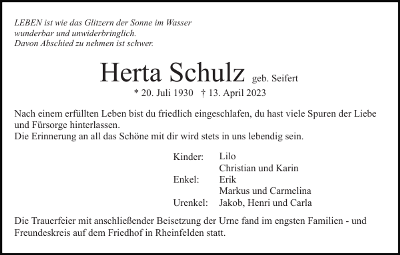 <p>LEBEN ist wie das Glitzern der Sonne im Wasser<br />wunderbar und unwiderbringlich.<br />Davon Abschied zu nehmen ist schwer.</p><p>Herta Schulz</p><p>geb. Seifert<br />* 20. Juli 1930 † 13. April 2023</p><p>Nach einem erfüllten Leben bist du friedlich eingeschlafen, du hast viele Spuren der Liebe<br />und Fürsorge hinterlassen.<br />Die Erinnerung an all das Schöne mit dir wird stets in uns lebendig sein.<br />Kinder:<br />Enkel:<br />Urenkel:</p><p>Lilo<br />Christian und Karin<br />Erik<br />Markus und Carmelina<br />Jakob, Henri und Carla</p><p>Die Trauerfeier mit anschließender Beisetzung der Urne fand im engsten Familien - und<br />Freundeskreis auf dem Friedhof in Rheinfelden statt.</p>
