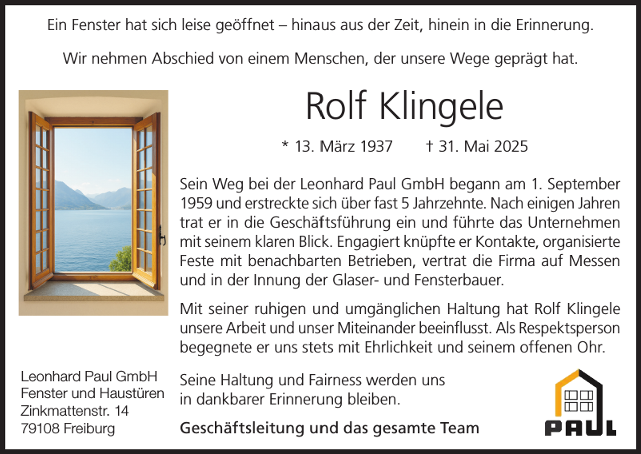 <p>Ein Fenster hat sich leise geöffnet – hinaus aus der Zeit, hinein in die Erinnerung.<br />Wir nehmen Abschied von einem Menschen, der unsere Wege geprägt hat.</p><p>Rolf Klingele<br />* 13. März 1937 † 31. Mai 2025<br />Sein Weg bei der Leonhard Paul GmbH begann am 1. September<br />1959 und erstreckte sich über fast 5 Jahrzehnte. Nach einigen Jahren<br />trat er in die Geschäftsführung ein und führte das Unternehmen<br />mit seinem klaren Blick. Engagiert knüpfte er Kontakte, organisierte<br />Feste mit benachbarten Betrieben, vertrat die Firma auf Messen<br />und in der Innung der Glaser- und Fensterbauer.<br />Mit seiner ruhigen und umgänglichen Haltung hat Rolf Klingele<br />unsere Arbeit und unser Miteinander beeinflusst. Als Respektsperson<br />begegnete er uns stets mit Ehrlichkeit und seinem offenen Ohr.<br />Leonhard Paul GmbH<br />Fenster und Haustüren<br />Zinkmattenstr. 14<br />79108 Freiburg</p><p>Seine Haltung und Fairness werden uns<br />in dankbarer Erinnerung bleiben.<br />Geschäftsleitung und das gesamte Team</p>