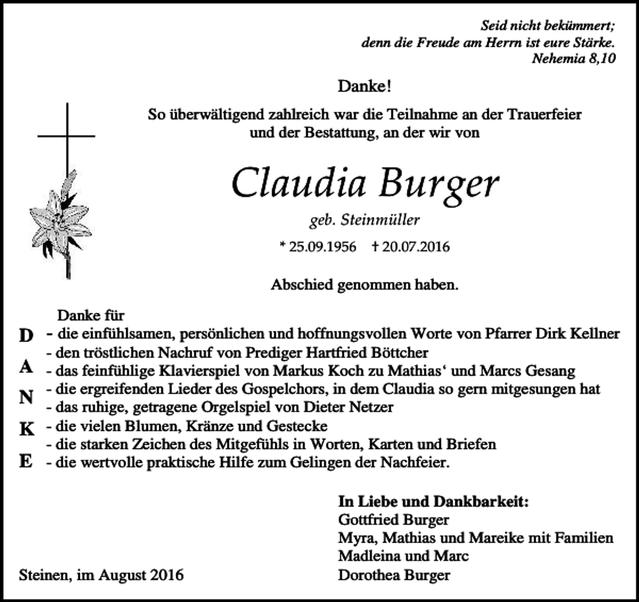 <p>Seid nicht bekümmert;<br />denn die Freude am Herrn ist eure Stärke.<br />Nehemia 8,10</p><p>Danke!<br />So überwältigend zahlreich war die Teilnahme an der Trauerfeier<br />und der Bestattung, an der wir von</p><p>Claudia Burger<br />geb. Steinmüller<br />* 25.09.1956</p><p>† 20.07.2016</p><p>Abschied genommen haben.<br />Danke für</p><p>D - die einfühlsamen, persönlichen und hoffnungsvollen Worte von Pfarrer Dirk Kellner<br />- den tröstlichen Nachruf von Prediger Hartfried Böttcher</p><p>A - das feinfühlige Klavierspiel von Markus Koch zu Mathias‘ und Marcs Gesang<br />- die ergreifenden Lieder des Gospelchors, in dem Claudia so gern mitgesungen hat<br />N - das ruhige, getragene Orgelspiel von Dieter Netzer<br />K - die vielen Blumen, Kränze und Gestecke</p><p>- die starken Zeichen des Mitgefühls in Worten, Karten und Briefen</p><p>E - die wertvolle praktische Hilfe zum Gelingen der Nachfeier.</p><p>Steinen, im August 2016</p><p>In Liebe und Dankbarkeit:<br />Gottfried Burger<br />Myra, Mathias und Mareike mit Familien<br />Madleina und Marc<br />Dorothea Burger</p>
