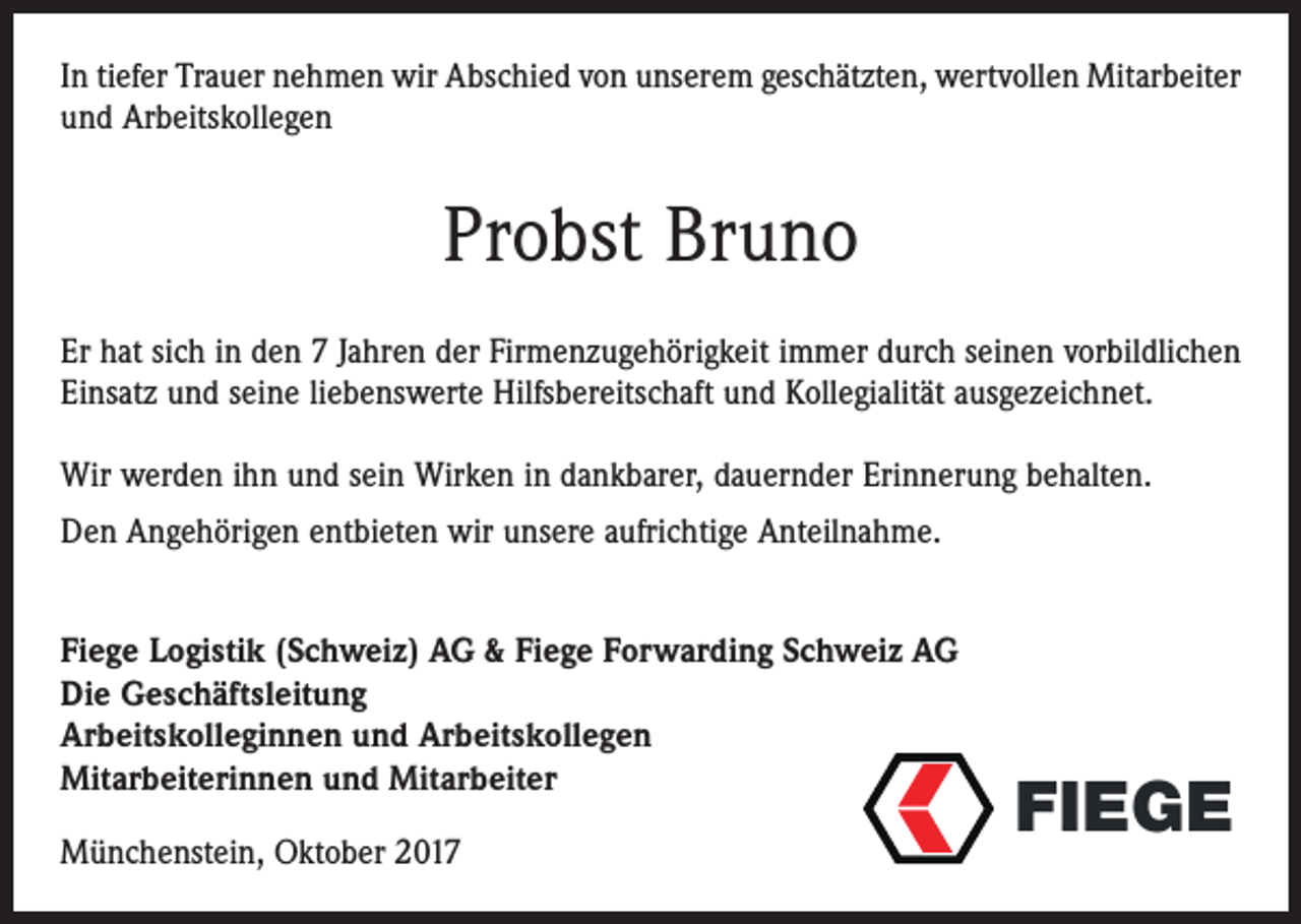 <p>In tiefer Trauer nehmen wir Abschied von unserem geschätzten, wertvollen Mitarbeiter<br />und Arbeitskollegen</p><p>Probst Bruno<br />Er hat sich in den 7 Jahren der Firmenzugehörigkeit immer durch seinen vorbildlichen<br />Einsatz und seine liebenswerte Hilfsbereitschaft und Kollegialität ausgezeichnet.<br />Wir werden ihn und sein Wirken in dankbarer, dauernder Erinnerung behalten.<br />Den Angehörigen entbieten wir unsere aufrichtige Anteilnahme.<br />Fiege Logistik (Schweiz) AG &amp; Fiege Forwarding Schweiz AG<br />Die Geschäftsleitung<br />Arbeitskolleginnen und Arbeitskollegen<br />Mitarbeiterinnen und Mitarbeiter<br />Münchenstein, Oktober 2017</p><p>FIEGE go</p>