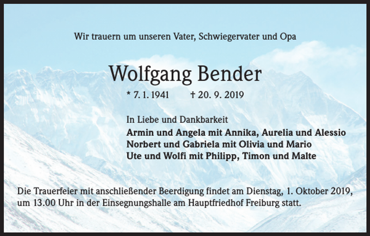 <p>Wir trauern um unseren Vater, Schwiegervater und Opa</p><p>Wolfgang Bender<br />* 7. 1. 1941 † 20. 9. 2019</p><p>In Liebe und Dankbarkeit<br />Armin und Angela mit Annika, Aurelia und Alessio<br />Norbert und Gabriela mit Olivia und Mario<br />Ute und Wolfi mit Philipp, Timon und Malte</p><p>Die Trauerfeier mit anschließender Beerdigung findet am Dienstag, 1. Oktober 2019,<br />um 13.00 Uhr in der Einsegnungshalle am Hauptfriedhof Freiburg statt.</p>