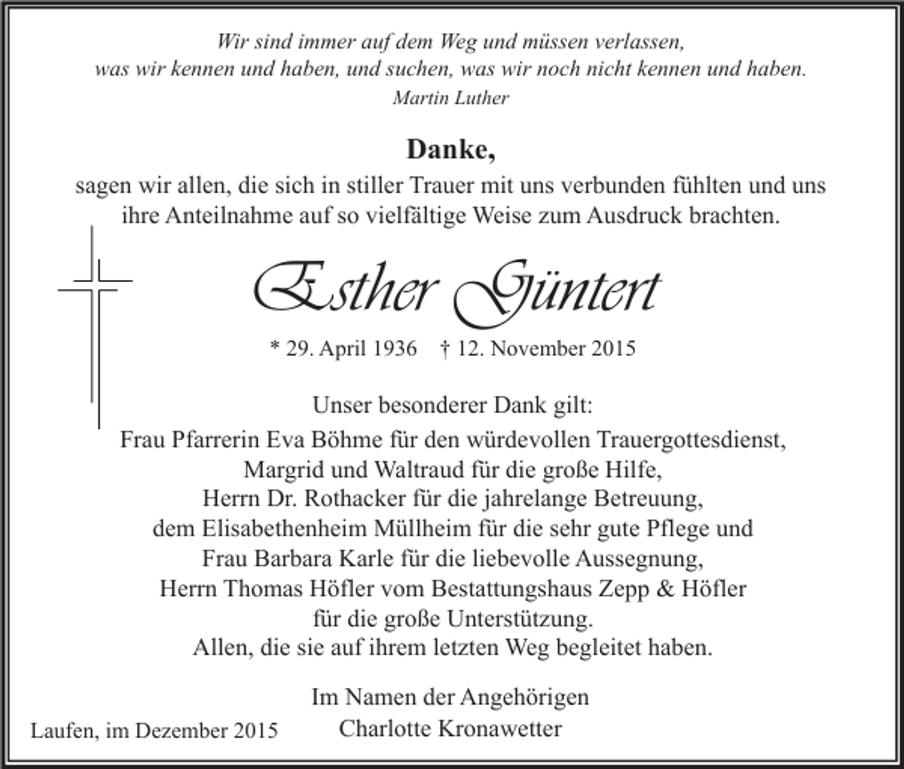 <p>Wir sind immer auf dem Weg und müssen verlassen,<br />was wir kennen und haben, und suchen, was wir noch nicht kennen und haben.<br />Martin Luther</p><p>Danke,</p><p>sagen wir allen, die sich in stiller Trauer mit uns verbunden fühlten und uns<br />ihre Anteilnahme auf so vielfältige Weise zum Ausdruck brachten.</p><p>Esther Güntert<br />* 29. April 1936 † 12. November 2015</p><p>Unser besonderer Dank gilt:<br />Frau Pfarrerin Eva Böhme für den würdevollen Trauergottesdienst,<br />Margrid und Waltraud für die große Hilfe,<br />Herrn Dr. Rothacker für die jahrelange Betreuung,<br />dem Elisabethenheim Müllheim für die sehr gute Pflege und<br />Frau Barbara Karle für die liebevolle Aussegnung,<br />Herrn Thomas Höfler vom Bestattungshaus Zepp &amp; Höfler<br />für die große Unterstützung.<br />Allen, die sie auf ihrem letzten Weg begleitet haben.<br />Laufen, im Dezember 2015</p><p>Im Namen der Angehörigen<br />Charlotte Kronawetter</p>