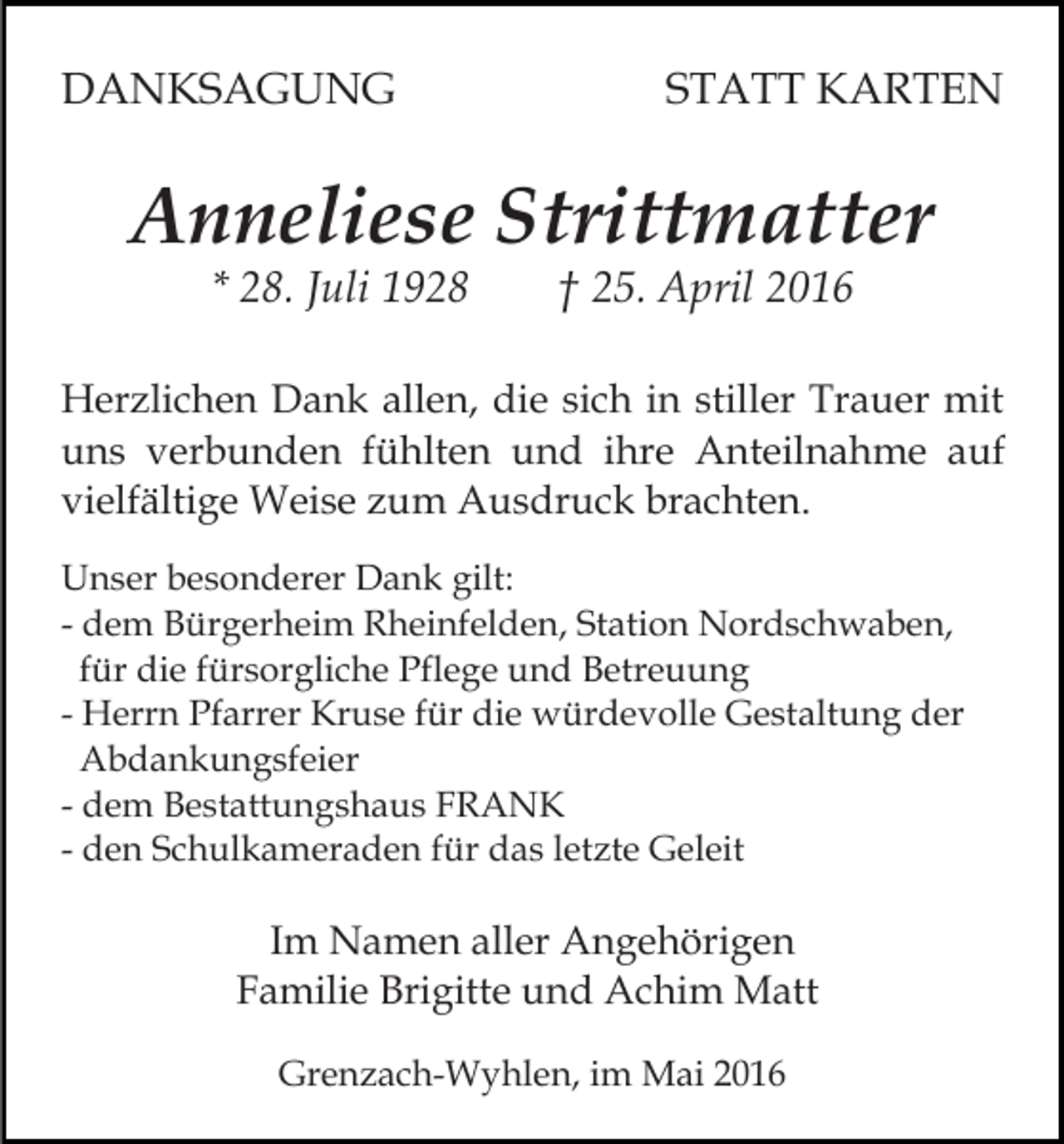 <p>DANKSAGUNG</p><p>STATT KARTEN</p><p>Anneliese Strittmatter<br />* 28. Juli 1928</p><p>† 25. April 2016</p><p>Herzlichen Dank allen, die sich in stiller Trauer mit<br />uns verbunden fühlten und ihre Anteilnahme auf<br />vielfältige Weise zum Ausdruck brachten.<br />Unser besonderer Dank gilt:<br />- dem Bürgerheim Rheinfelden, Station Nordschwaben,<br />für die fürsorgliche Pflege und Betreuung<br />- Herrn Pfarrer Kruse für die würdevolle Gestaltung der<br />Abdankungsfeier<br />- dem Bestattungshaus FRANK<br />- den Schulkameraden für das letzte Geleit</p><p>Im Namen aller Angehörigen<br />Familie Brigitte und Achim Matt<br />Grenzach-Wyhlen, im Mai 2016</p>