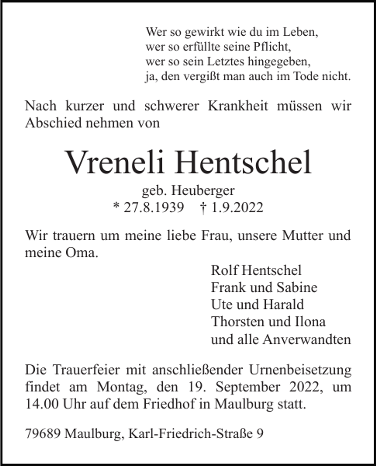 <p>Wer so gewirkt wie du im Leben,<br />wer so erfüllte seine Pflicht,<br />wer so sein Letztes hingegeben,<br />ja, den vergißt man auch im Tode nicht.</p><p>Nach kurzer und schwerer Krankheit müssen wir<br />Abschied nehmen von</p><p>Vreneli Hentschel<br />geb. Heuberger<br />* 27.8.1939 † 1.9.2022<br />Wir trauern um meine liebe Frau, unsere Mutter und<br />meine Oma.<br />Rolf Hentschel<br />Frank und Sabine<br />Ute und Harald<br />Thorsten und Ilona<br />und alle Anverwandten<br />Die Trauerfeier mit anschließender Urnenbeisetzung<br />findet am Montag, den 19. September 2022, um<br />14.00 Uhr auf dem Friedhof in Maulburg statt.<br />79689 Maulburg, Karl-Friedrich-Straße 9</p>