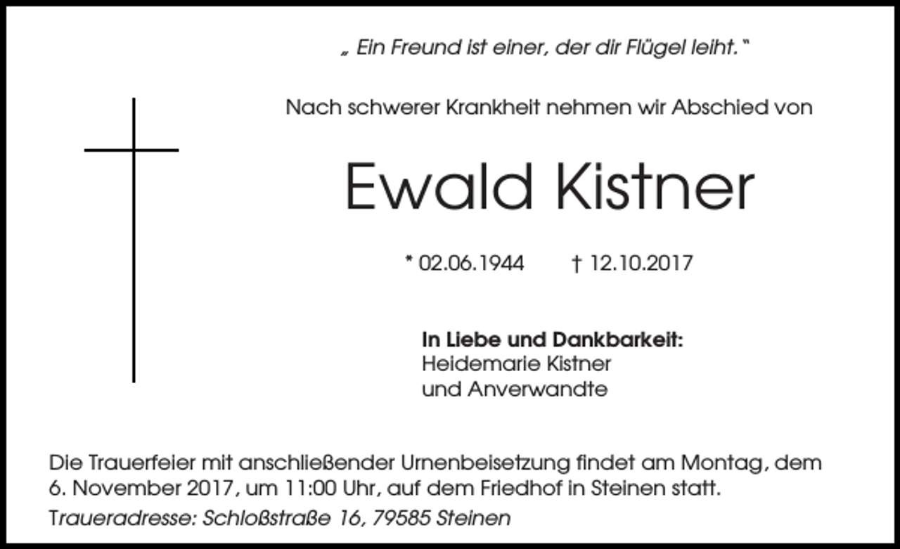 <p>„ Ein Freund ist einer, der dir Flügel leiht.“<br />Nach schwerer Krankheit nehmen wir Abschied von</p><p>Ewald Kistner<br />* 02.06.1944</p><p>† 12.10.2017</p><p>In Liebe und Dankbarkeit:<br />Heidemarie Kistner<br />und Anverwandte</p><p>Die Trauerfeier mit anschließender Urnenbeisetzung findet am Montag, dem<br />6. November 2017, um 11:00 Uhr, auf dem Friedhof in Steinen statt.<br />Traueradresse: Schloßstraße 16, 79585 Steinen</p>