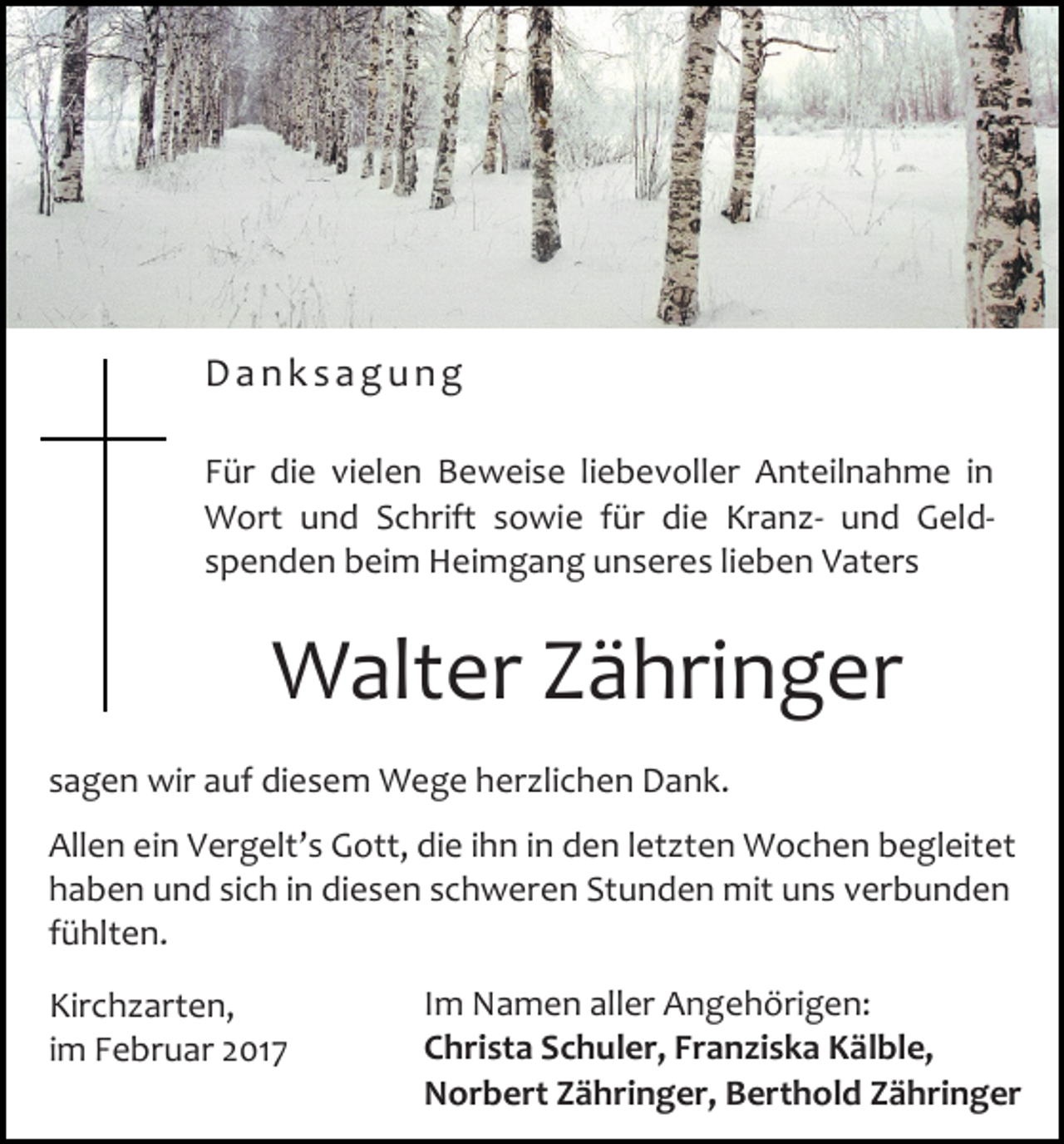 <p>Danksagung<br />Für die vielen Beweise liebevoller Anteilnahme in<br />Wort und Schrift sowie für die Kranz- und Geldspenden beim Heimgang unseres lieben Vaters</p><p>Walter Zähringer<br />sagen wir auf diesem Wege herzlichen Dank.<br />Allen ein Vergelt’s Gott, die ihn in den letzten Wochen begleitet<br />haben und sich in diesen schweren Stunden mit uns verbunden<br />fühlten.<br />Kirchzarten,<br />im Februar 2017</p><p>Im Namen aller Angehörigen:<br />Christa Schuler, Franziska Kälble,<br />Norbert Zähringer, Berthold Zähringer</p>