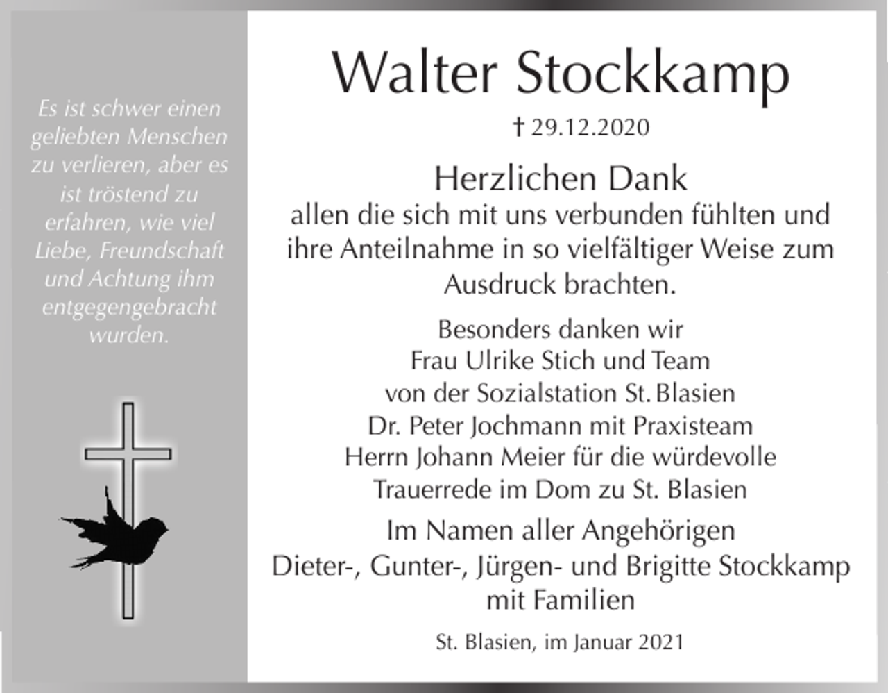 <p>Es ist schwer einen<br />geliebten Menschen<br />zu verlieren, aber es<br />ist tröstend zu<br />erfahren, wie viel<br />Liebe, Freundschaft<br />und Achtung ihm<br />entgegengebracht<br />wurden.</p><p>Walter Stockkamp<br />† 29.12.2020</p><p>Herzlichen Dank<br />allen die sich mit uns verbunden fühlten und<br />ihre Anteilnahme in so vielfältiger Weise zum<br />Ausdruck brachten.<br />Besonders danken wir<br />Frau Ulrike Stich und Team<br />von der Sozialstation St. Blasien<br />Dr. Peter Jochmann mit Praxisteam<br />Herrn Johann Meier für die würdevolle<br />Trauerrede im Dom zu St. Blasien</p><p>Im Namen aller Angehörigen<br />Dieter-, Gunter-, Jürgen- und Brigitte Stockkamp<br />mit Familien<br />St. Blasien, im Januar 2021</p>