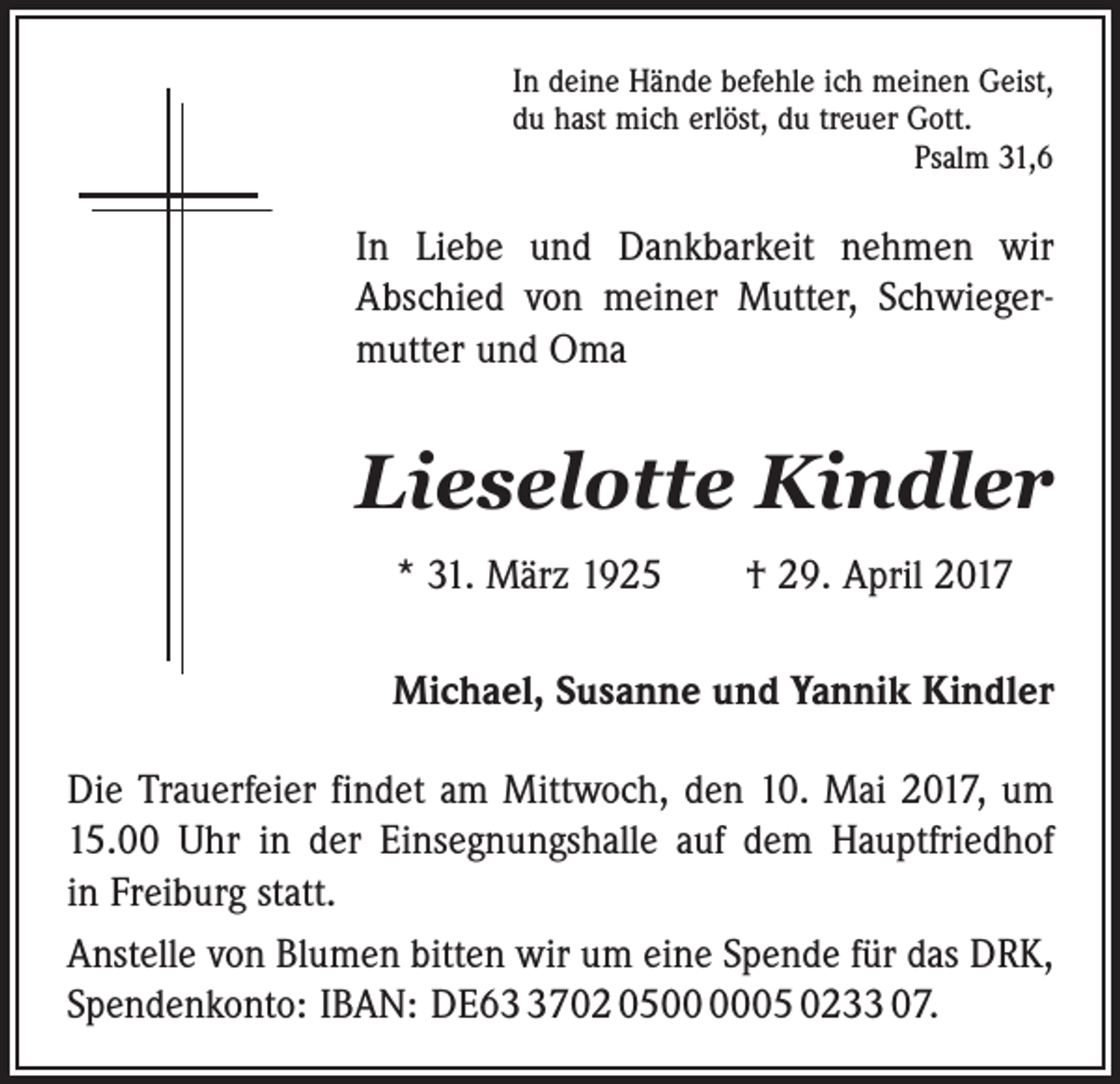 <p>In deine Hände befehle ich meinen Geist,<br />du hast mich erlöst, du treuer Gott.</p><p>Psalm 31,6</p><p>In Liebe und Dankbarkeit nehmen wir<br />Abschied von meiner Mutter, Schwiegermutter und Oma</p><p>Lieselotte Kindler<br />* 31. März 1925 † 29. April 2017<br />Michael, Susanne und Yannik Kindler<br />Die Trauerfeier findet am Mittwoch, den 10. Mai 2017, um<br />15.00 Uhr in der ­Einsegnungshalle auf dem Hauptfriedhof<br />in Freiburg statt.<br />Anstelle von Blumen bitten wir um eine Spende für das DRK,<br />Spendenkonto: IBAN: DE6702 0505 0233 07.</p>