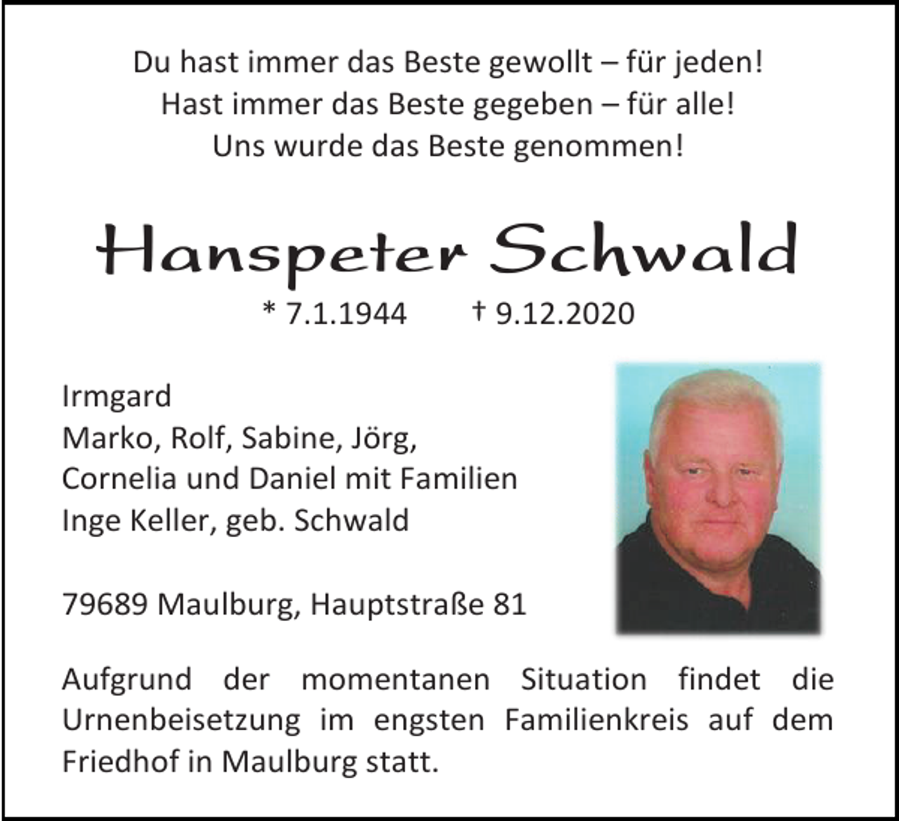 <p>Du hast immer das Beste gewollt – für jeden!<br />Hast immer das Beste gegeben – für alle!<br />Uns wurde das Beste genommen!</p><p>Hanspeter Schwald<br />* 7.1.1944</p><p>† 9.12.2020</p><p>Irmgard<br />Marko, Rolf, Sabine, Jörg,<br />Cornelia und Daniel mit Familien<br />Inge Keller, geb. Schwald<br />79689 Maulburg, Hauptstraße 81<br />Aufgrund der momentanen Situation findet die<br />Urnenbeisetzung im engsten Familienkreis auf dem<br />Friedhof in Maulburg statt.</p>
