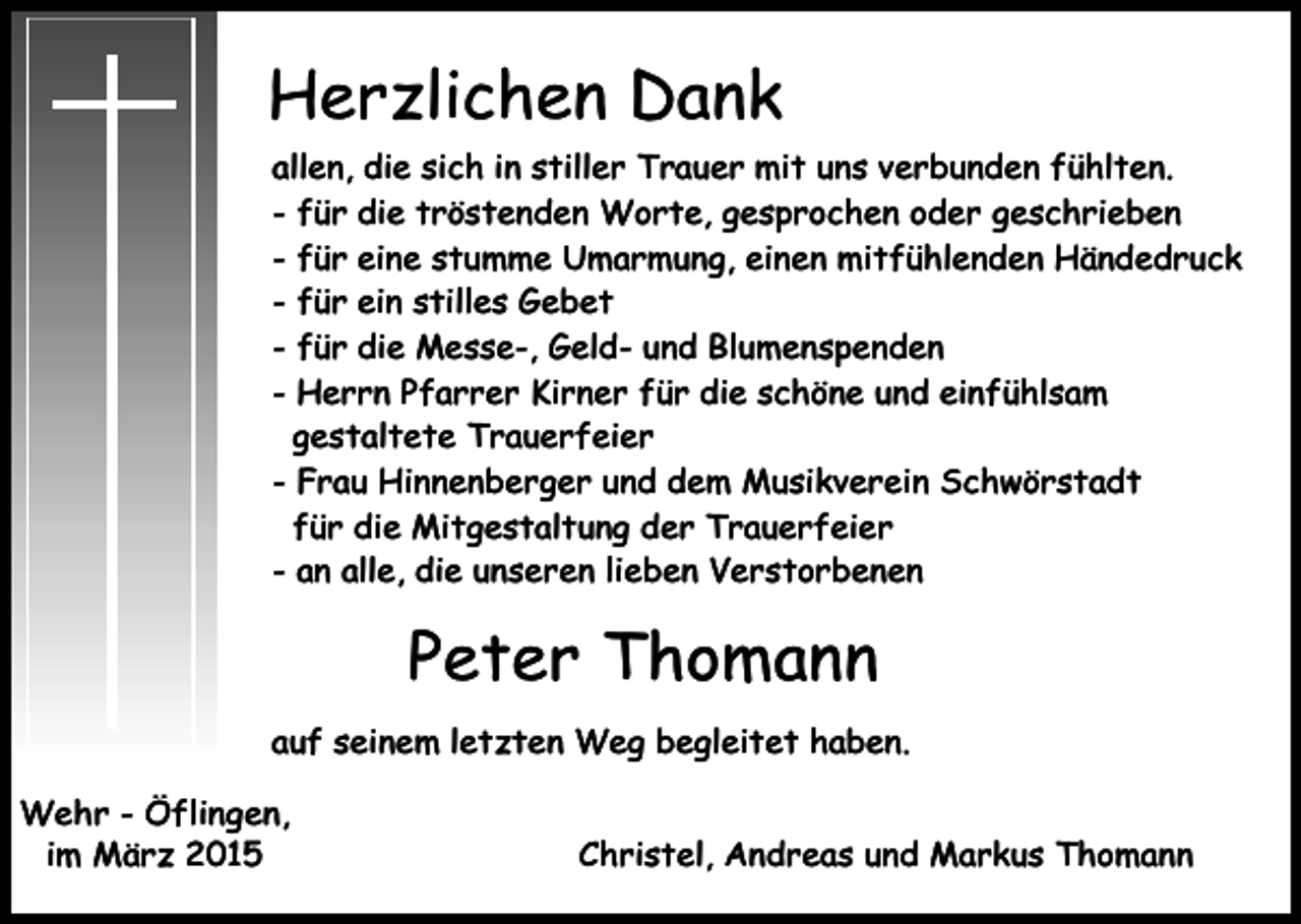 <p>Herzlichen Dank<br />allen, die sich in stiller Trauer mit uns verbunden fühlten.<br />- für die tröstenden Worte, gesprochen oder geschrieben<br />- für eine stumme Umarmung, einen mitfühlenden Händedruck<br />- für ein stilles Gebet<br />- für die Messe-, Geld- und Blumenspenden<br />- Herrn Pfarrer Kirner für die schöne und einfühlsam<br />gestaltete Trauerfeier<br />- Frau Hinnenberger und dem Musikverein Schwörstadt<br />für die Mitgestaltung der Trauerfeier<br />- an alle, die unseren lieben Verstorbenen</p><p>Peter Thomann<br />auf seinem letzten Weg begleitet haben.<br />Wehr - Öflingen,<br />im März 2015</p><p>Christel, Andreas und Markus Thomann</p>