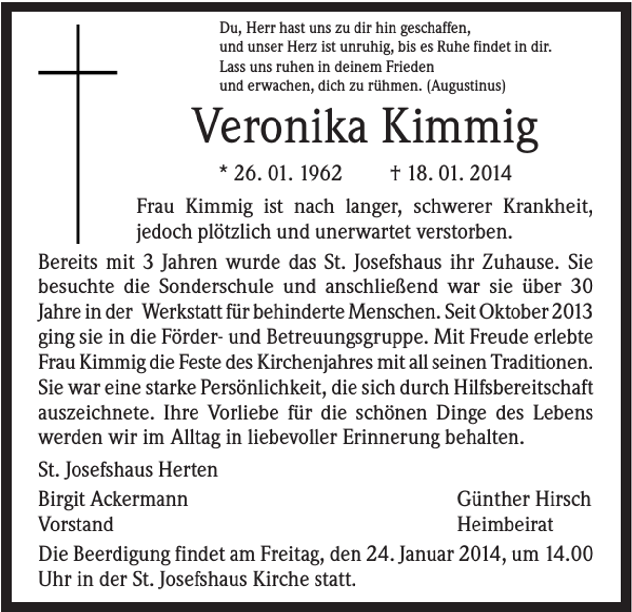 <p>Du, Herr hast uns zu dir hin geschaffen,<br />und unser Herz ist unruhig, bis es Ruhe findet in dir.<br />Lass uns ruhen in deinem Frieden<br />und erwachen, dich zu rühmen. (Augustinus)</p><p>Veronika Kimmig<br />* 26. 01. 1962<br />† 18. 01. 2014<br />Frau Kimmig ist nach langer, schwerer Krankheit,<br />jedoch plötzlich und unerwartet verstorben.<br />Bereits mit 3 Jahren wurde das St. Josefshaus ihr Zuhause. Sie<br />besuchte die Sonderschule und anschließend war sie über 30<br />Jahre in der Werkstatt für behinderte Menschen. Seit Oktober 2013<br />ging sie in die Förder- und Betreuungsgruppe. Mit Freude erlebte<br />Frau Kimmig die Feste des Kirchenjahres mit all seinen Traditionen.<br />Sie war eine starke Persönlichkeit, die sich durch Hilfsbereitschaft<br />auszeichnete. Ihre Vorliebe für die schönen Dinge des Lebens<br />werden wir im Alltag in liebevoller Erinnerung behalten.<br />St. Josefshaus Herten<br />Birgit Ackermann<br />Günther Hirsch<br />Vorstand<br />Heimbeirat<br />Die Beerdigung findet am Freitag, den 24. Januar 2014, um 14.00<br />Uhr in der St. Josefshaus Kirche statt.</p>