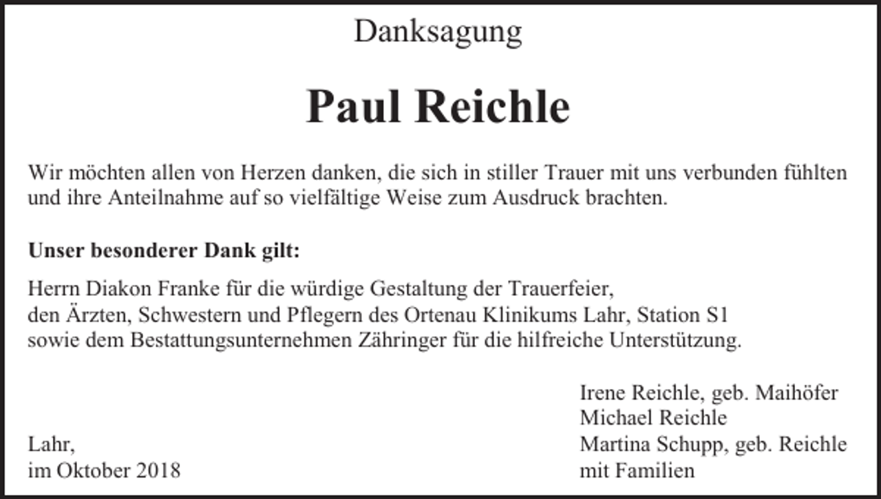 <p>Danksagung</p><p>Paul Reichle<br />Wir möchten allen von Herzen danken, die sich in stiller Trauer mit uns verbunden fühlten<br />und ihre Anteilnahme auf so vielfältige Weise zum Ausdruck brachten.<br />Unser besonderer Dank gilt:<br />Herrn Diakon Franke für die würdige Gestaltung der Trauerfeier,<br />den Ärzten, Schwestern und Pflegern des Ortenau Klinikums Lahr, Station S1<br />sowie dem Bestattungsunternehmen Zähringer für die hilfreiche Unterstützung.</p><p>Lahr,<br />im Oktober 2018</p><p>Irene Reichle, geb. Maihöfer<br />Michael Reichle<br />Martina Schupp, geb. Reichle<br />mit Familien</p>
