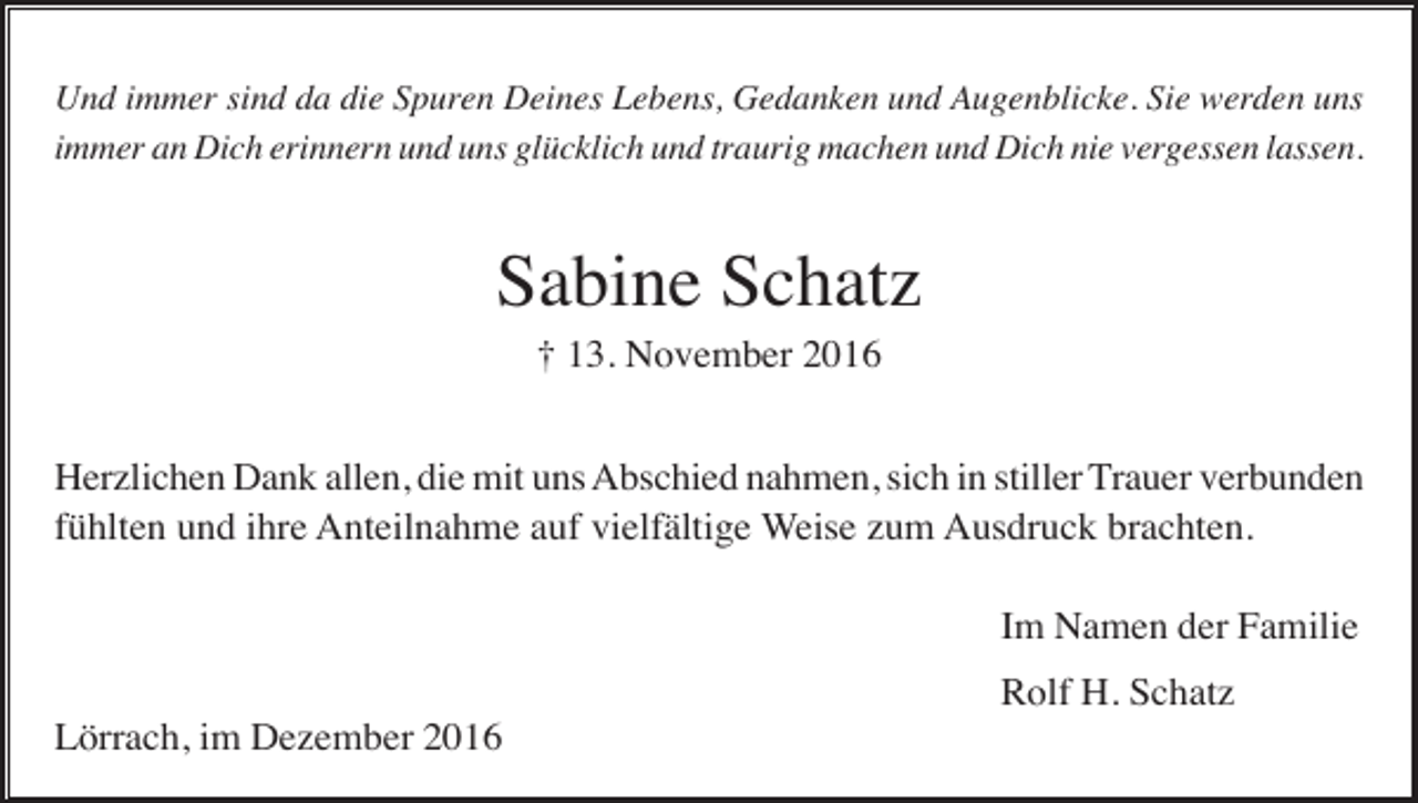 <p>Und immer sind da die Spuren Deines Lebens, Gedanken und Augenblicke. Sie werden uns<br />immer an Dich erinnern und uns glücklich und traurig machen und Dich nie vergessen lassen.</p><p>Sabine Schatz<br />† 13. November 2016<br />Herzlichen Dank allen, die mit uns Abschied nahmen, sich in stiller Trauer verbunden<br />fühlten und ihre Anteilnahme auf vielfältige Weise zum Ausdruck brachten.<br />Im Namen der Familie<br />Rolf H. Schatz<br />Lörrach, im Dezember 2016</p>