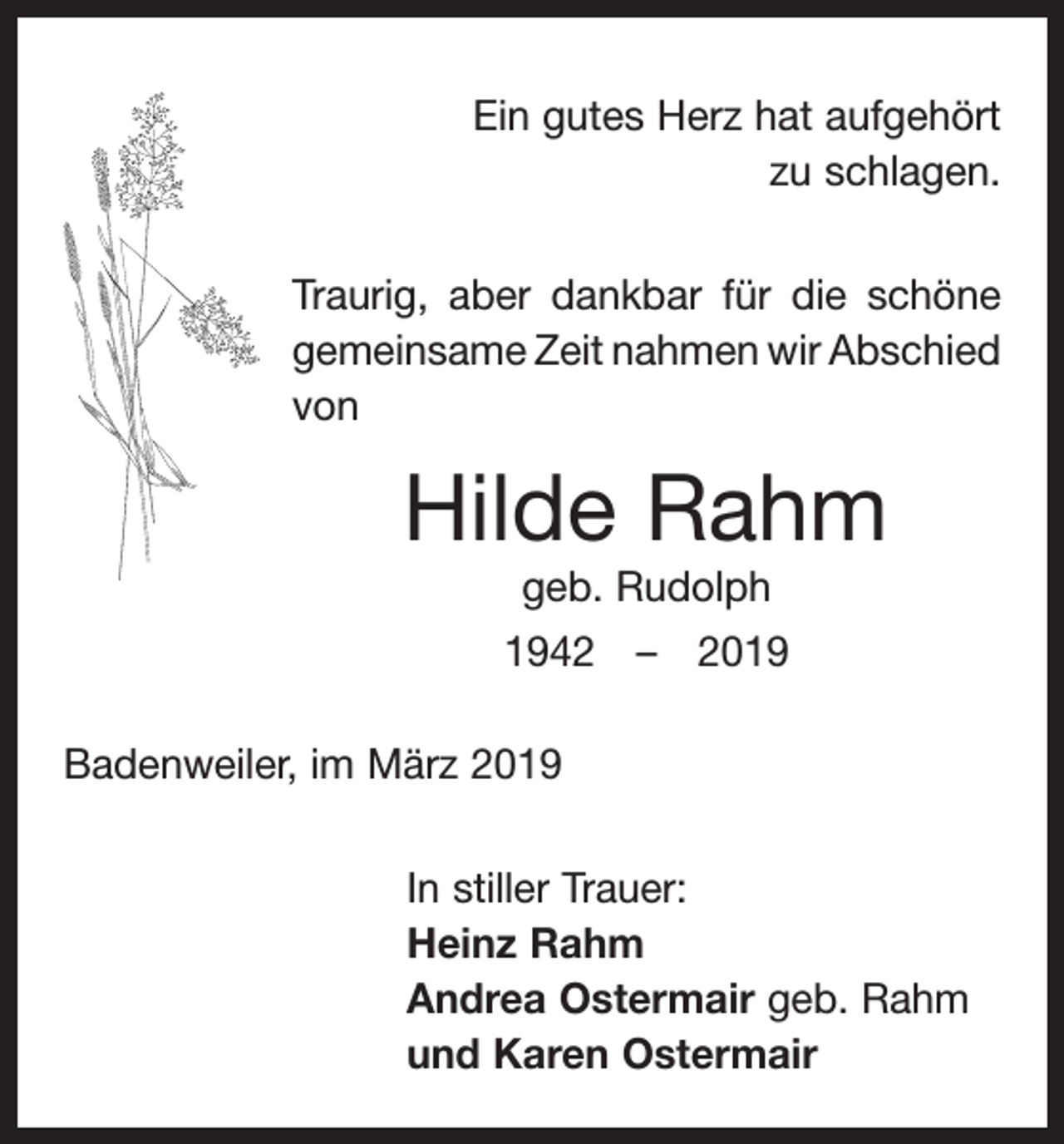 <p>Ein gutes Herz hat aufgehört<br />zu schlagen.<br />Traurig, aber dankbar für die schöne<br />gemeinsame Zeit nahmen wir Abschied<br />von</p><p>Hilde Rahm<br />geb. Rudolph<br />1942 – 2019<br />Badenweiler, im März 2019<br />In stiller Trauer:<br />Heinz Rahm<br />Andrea Ostermair geb. Rahm<br />und Karen Ostermair</p>