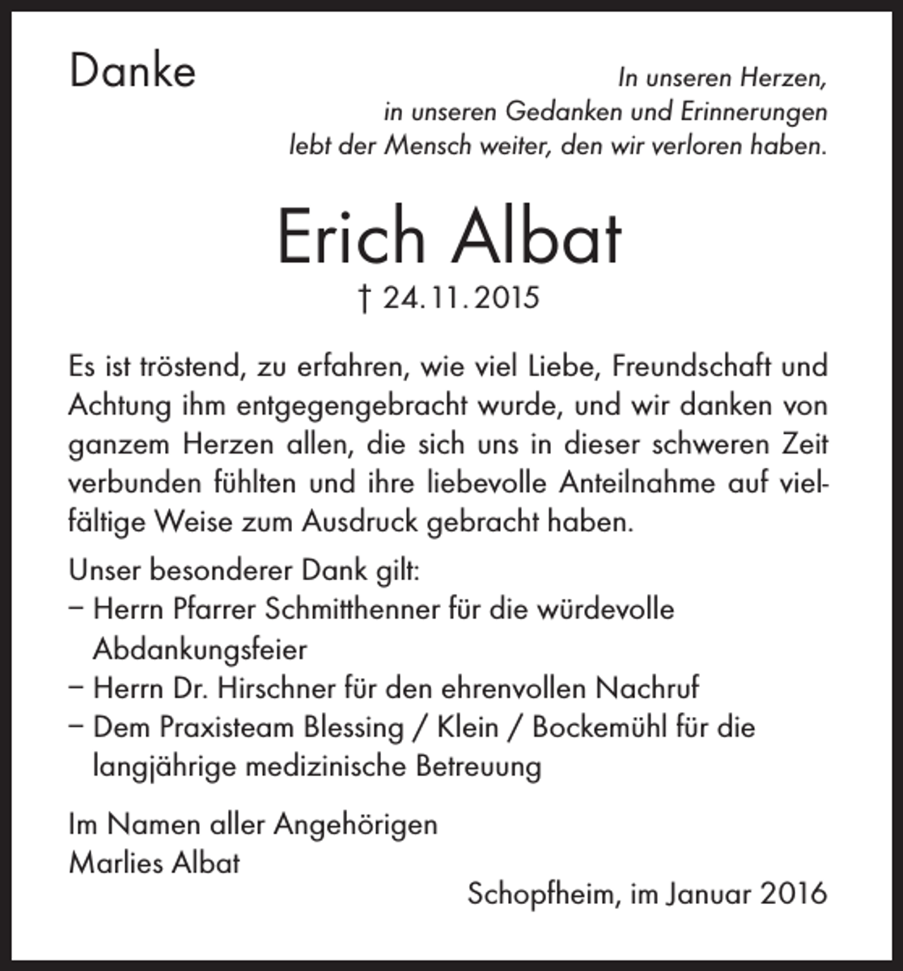 <p>Danke</p><p>In unseren Herzen,<br />in unseren Gedanken und Erinnerungen<br />lebt der Mensch weiter, den wir verloren haben.</p><p>Erich Albat<br />† 24. 11. 2015</p><p>Es ist tröstend, zu erfahren, wie viel Liebe, Freundschaft und<br />Achtung ihm entgegengebracht wurde, und wir danken von<br />ganzem Herzen allen, die sich uns in dieser schweren Zeit<br />verbunden fühlten und ihre liebevolle Anteilnahme auf vielfältige Weise zum Ausdruck gebracht haben.<br />Unser besonderer Dank gilt:<br />– Herrn Pfarrer Schmitthenner für die würdevolle<br />Abdankungsfeier<br />– Herrn Dr. Hirschner für den ehrenvollen Nachruf<br />– Dem Praxisteam Blessing / Klein / Bockemühl für die<br />langjährige medizinische Betreuung<br />Im Namen aller Angehörigen<br />Marlies Albat</p><p>Schopfheim, im Januar 2016</p>