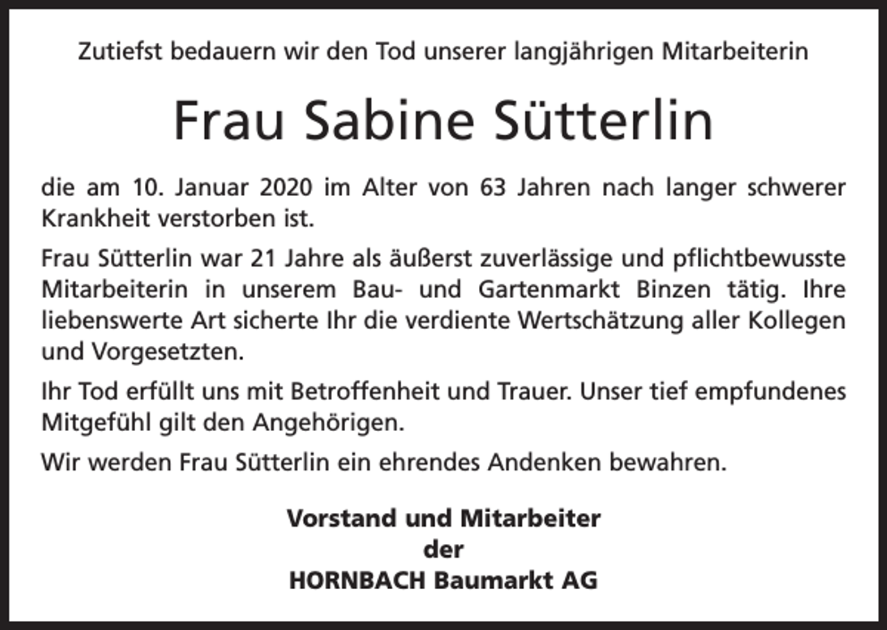 <p>Zutiefst bedauern wir den Tod unserer langjährigen Mitarbeiterin</p><p>Frau Sabine Sütterlin<br />die am 10. Januar 2020 im Alter von 63 Jahren nach langer schwerer<br />Krankheit verstorben ist.<br />Frau Sütterlin war 21 Jahre als äußerst zuverlässige und pflichtbewusste<br />Mitarbeiterin in unserem Bau- und Gartenmarkt Binzen tätig. Ihre<br />liebens­werte Art sicherte Ihr die verdiente Wertschätzung aller Kollegen<br />und Vorgesetzten.<br />Ihr Tod erfüllt uns mit Betroffenheit und Trauer. Unser tief empfundenes<br />Mitgefühl gilt den Angehörigen.<br />Wir werden Frau Sütterlin ein ehrendes Andenken bewahren.<br />Vorstand und Mitarbeiter<br />der<br />HORNBACH Baumarkt AG</p>