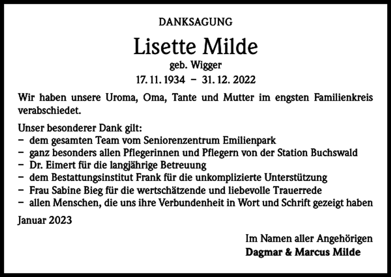 <p>DANKSAGUNG</p><p>Lisette Milde<br />geb. Wigger<br />17. 11. 1934 – 31. 12. 2022</p><p>Wir haben unsere Uroma, Oma, Tante und Mutter im engsten Familienkreis<br />­verabschiedet.<br />Unser besonderer Dank gilt:<br />– dem gesamten Team vom Seniorenzentrum Emilienpark<br />– ganz besonders allen Pflegerinnen und Pflegern von der Station Buchswald<br />– Dr. Eimert für die langjährige Betreuung<br />– dem Bestattungsinstitut Frank für die unkomplizierte Unterstützung<br />– Frau Sabine Bieg für die wertschätzende und liebevolle Trauerrede<br />– allen Menschen, die uns ihre Verbundenheit in Wort und Schrift gezeigt haben<br />Januar 2023<br />Im Namen aller Angehörigen<br />Dagmar &amp; Marcus Milde</p>