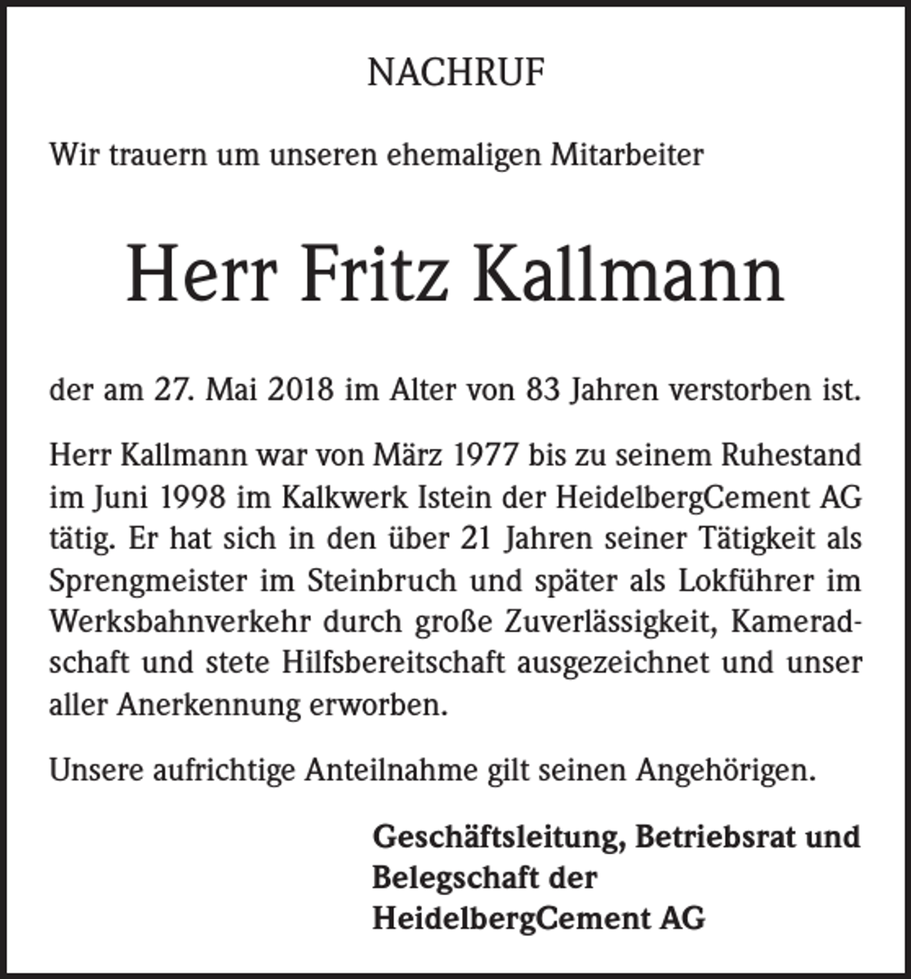 <p>NACHRUF<br />Wir trauern um unseren ehemaligen Mitarbeiter</p><p>Herr Fritz Kallmann<br />der am 27. Mai 2018 im Alter von 83 Jahren verstorben ist.<br />Herr Kallmann war von März 1977 bis zu seinem Ruhestand<br />im Juni 1998 im Kalkwerk Istein der HeidelbergCement AG<br />tätig. Er hat sich in den über 21 Jahren seiner Tätigkeit als<br />Sprengmeister im Steinbruch und später als Lokführer im<br />Werksbahnverkehr durch große Zuverlässigkeit, Kameradschaft und stete Hilfsbereitschaft ausgezeichnet und unser<br />aller Anerkennung erworben.<br />Unsere aufrichtige Anteilnahme gilt seinen Angehörigen.<br />Geschäftsleitung, Betriebsrat und<br />Belegschaft der<br />HeidelbergCement AG</p>