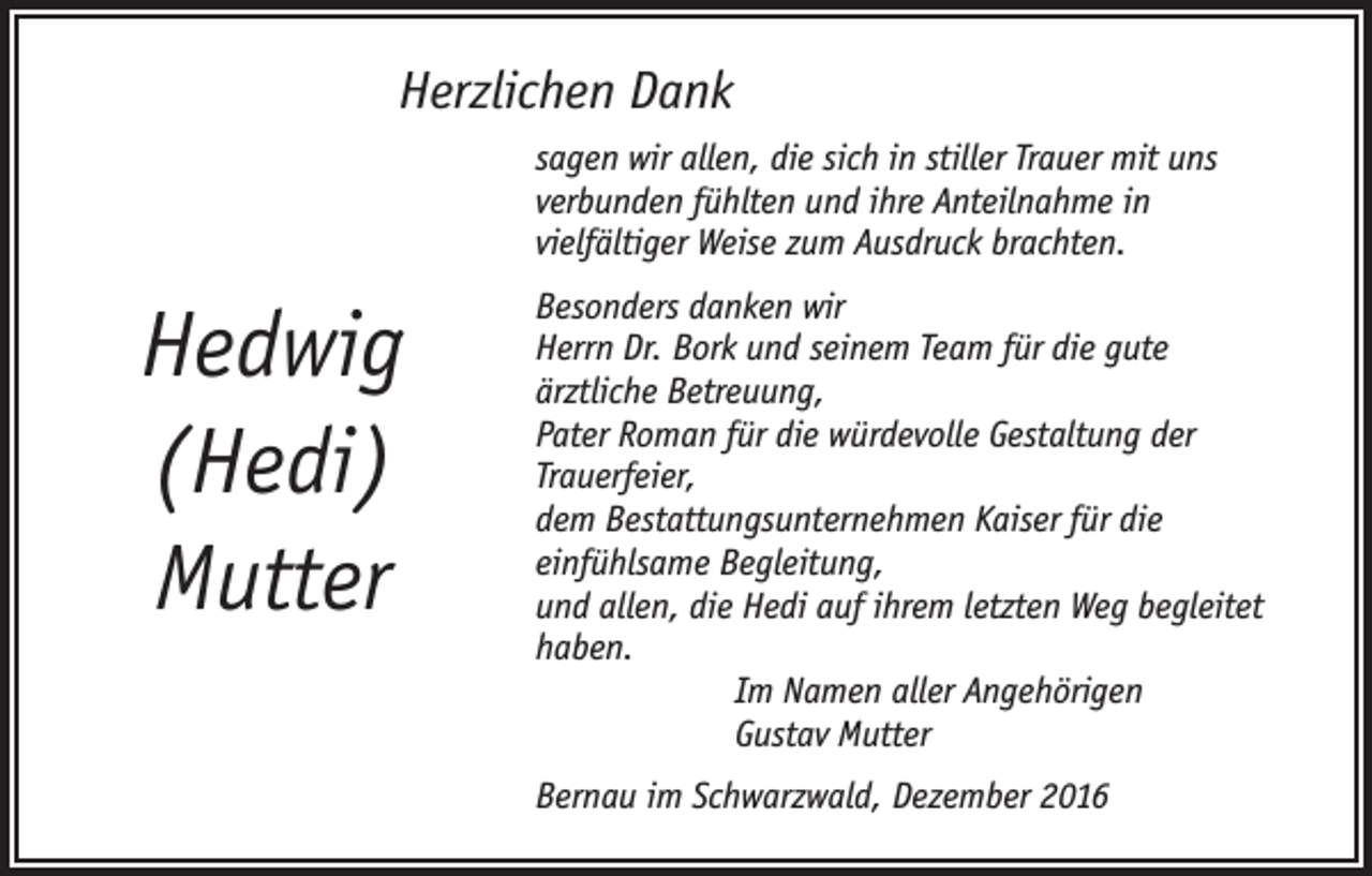 <p>Herzlichen Dank<br />sagen wir allen, die sich in stiller Trauer mit uns<br />verbunden fühlten und ihre Anteilnahme in<br />vielfältiger Weise zum Ausdruck brachten.</p><p>Hedwig<br />(Hedi)<br />Mutter</p><p>Besonders danken wir<br />Herrn Dr. Bork und seinem Team für die gute<br />ärztliche Betreuung,<br />Pater Roman für die würdevolle Gestaltung der<br />Trauerfeier,<br />dem Bestattungsunternehmen Kaiser für die<br />einfühlsame Begleitung,<br />und allen, die Hedi auf ihrem letzten Weg begleitet<br />haben.<br />Im Namen aller Angehörigen<br />Gustav Mutter<br />Bernau im Schwarzwald, Dezember 2016</p>