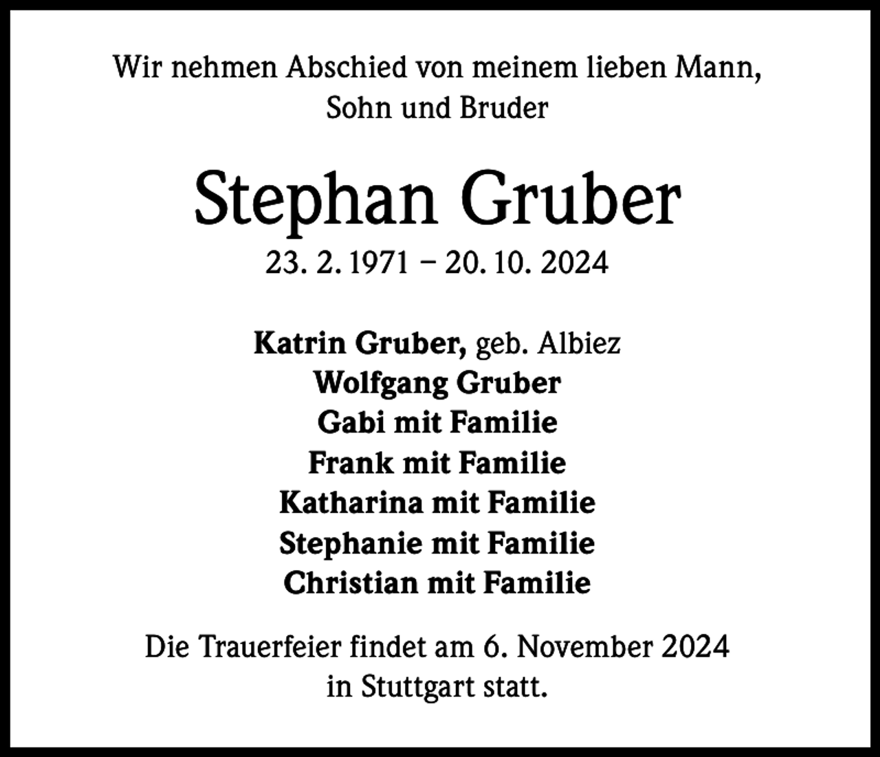 <p>Wir nehmen Abschied von meinem lieben Mann,<br />Sohn und Bruder</p><p>Stephan Gruber<br />23. 2. 1971 – 20. 10. 2024</p><p>Katrin Gruber, geb. Albiez<br />Wolfgang Gruber<br />Gabi mit Familie<br />Frank mit Familie<br />Katharina mit Familie<br />Stephanie mit Familie<br />Christian mit Familie<br />Die Trauerfeier findet am 6. November 2024<br />in Stuttgart statt.</p>