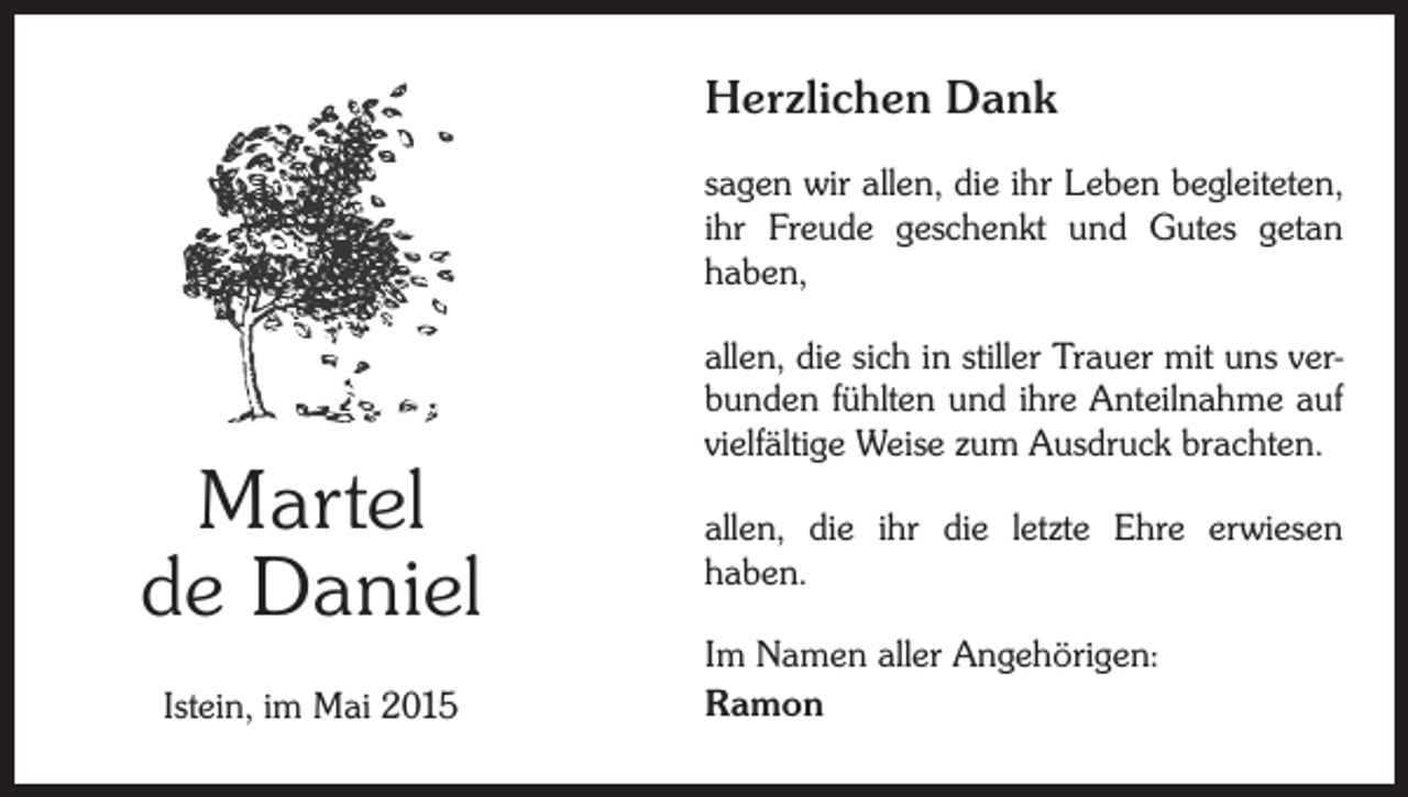 <p>Herzlichen Dank<br />sagen wir allen, die ihr Leben begleiteten,<br />ihr Freude geschenkt und Gutes getan<br />haben,</p><p>Martel<br />de Daniel<br />Istein, im Mai 2015</p><p>allen, die sich in stiller Trauer mit uns verbunden fühlten und ihre Anteilnahme auf<br />vielfältige Weise zum Ausdruck brachten.<br />allen, die ihr die letzte Ehre erwiesen<br />haben.<br />Im Namen aller Angehörigen:<br />Ramon</p>