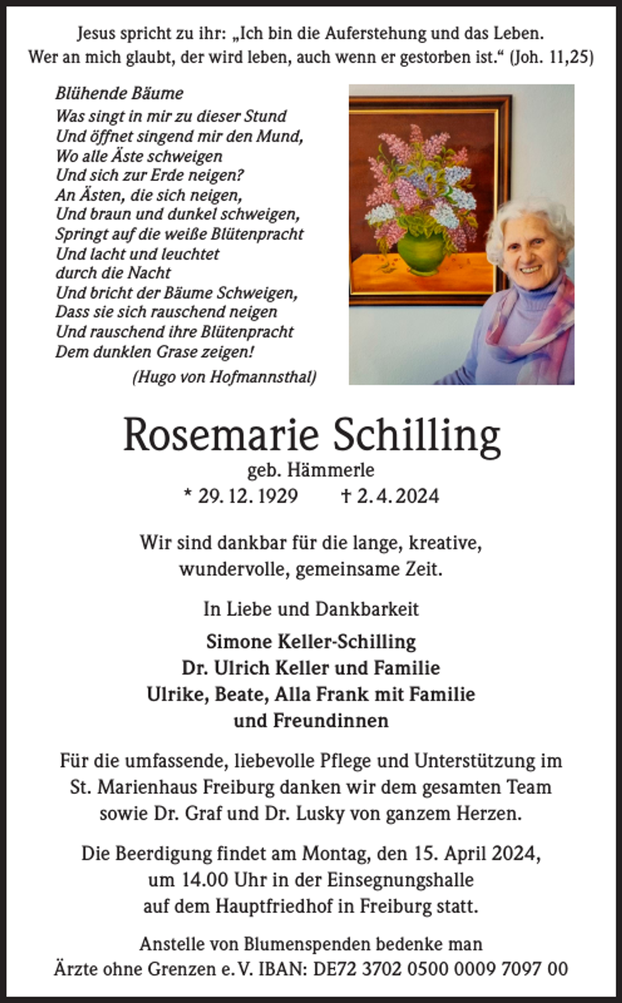<p>Jesus spricht zu ihr: „Ich bin die Auferstehung und das Leben.<br />Wer an mich glaubt, der wird leben, auch wenn er gestorben ist.“ (Joh. 11,25)<br />Blühende Bäume<br />Was singt in mir zu dieser Stund<br />Und öffnet singend mir den Mund,<br />Wo alle Äste schweigen<br />Und sich zur Erde neigen?<br />An Ästen, die sich neigen,<br />Und braun und dunkel schweigen,<br />Springt auf die weiße Blütenpracht<br />Und lacht und leuchtet<br />durch die Nacht<br />Und bricht der Bäume Schweigen,<br />Dass sie sich rauschend neigen<br />Und rauschend ihre Blütenpracht<br />Dem dunklen Grase zeigen!</p><p>(Hugo von Hofmannsthal)</p><p>Rosemarie Schilling<br />geb. Hämmerle<br />* 29. 12. 1929 † 2. 4. 2024</p><p>Wir sind dankbar für die lange, kreative,<br />wundervolle, gemeinsame Zeit.<br />In Liebe und Dankbarkeit<br />Simone Keller-Schilling<br />Dr. Ulrich Keller und Familie<br />Ulrike, Beate, Alla Frank mit Familie<br />und Freundinnen<br />Für die umfassende, liebevolle Pflege und Unterstützung im<br />St. Marienhaus Freiburg danken wir dem gesamten Team<br />sowie Dr. Graf und Dr. Lusky von ganzem Herzen.<br />Die Beerdigung findet am Montag, den 15. April 2024,<br />um 14.00 Uhr in der Einsegnungshalle<br />auf dem Hauptfriedhof in Freiburg statt.<br />Anstelle von Blumenspenden bedenke man<br />Ärzte ohne Grenzen e. V. IBAN: DE72 3702 0509 7097 00</p>