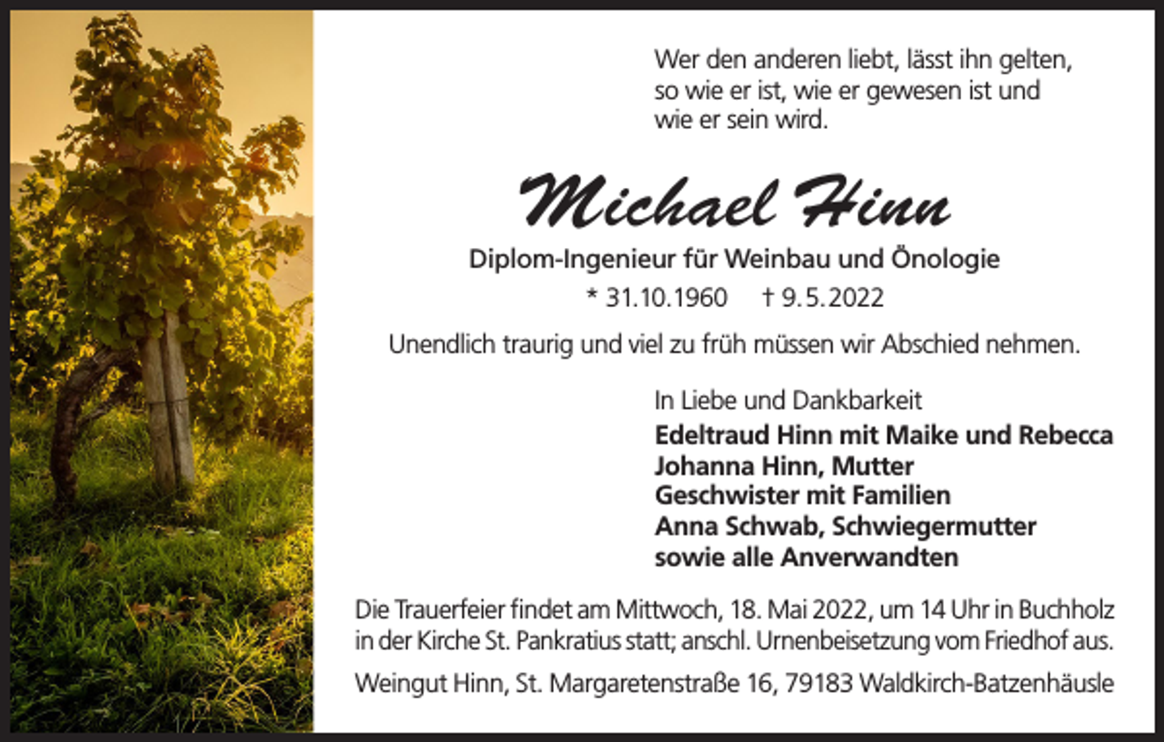 <p>Wer den anderen liebt, lässt ihn gelten,<br />so wie er ist, wie er gewesen ist und<br />wie er sein wird.</p><p>Michael Hinn</p><p>Diplom-Ingenieur für Weinbau und Önologie<br />* 31.10.1960 † 9.5.2022<br />Unendlich traurig und viel zu früh müssen wir Abschied nehmen.<br />In Liebe und Dankbarkeit<br />Edeltraud Hinn mit Maike und Rebecca<br />Johanna Hinn, Mutter<br />Geschwister mit Familien<br />Anna Schwab, Schwiegermutter<br />sowie alle Anverwandten<br />Die Trauerfeier findet am Mittwoch, 18. Mai 2022, um 14 Uhr in Buchholz<br />in der Kirche St. Pankratius statt; anschl. Urnenbeisetzung vom Friedhof aus.<br />Weingut Hinn, St. Margaretenstraße 16, 79183 Waldkirch-Batzenhäusle</p>