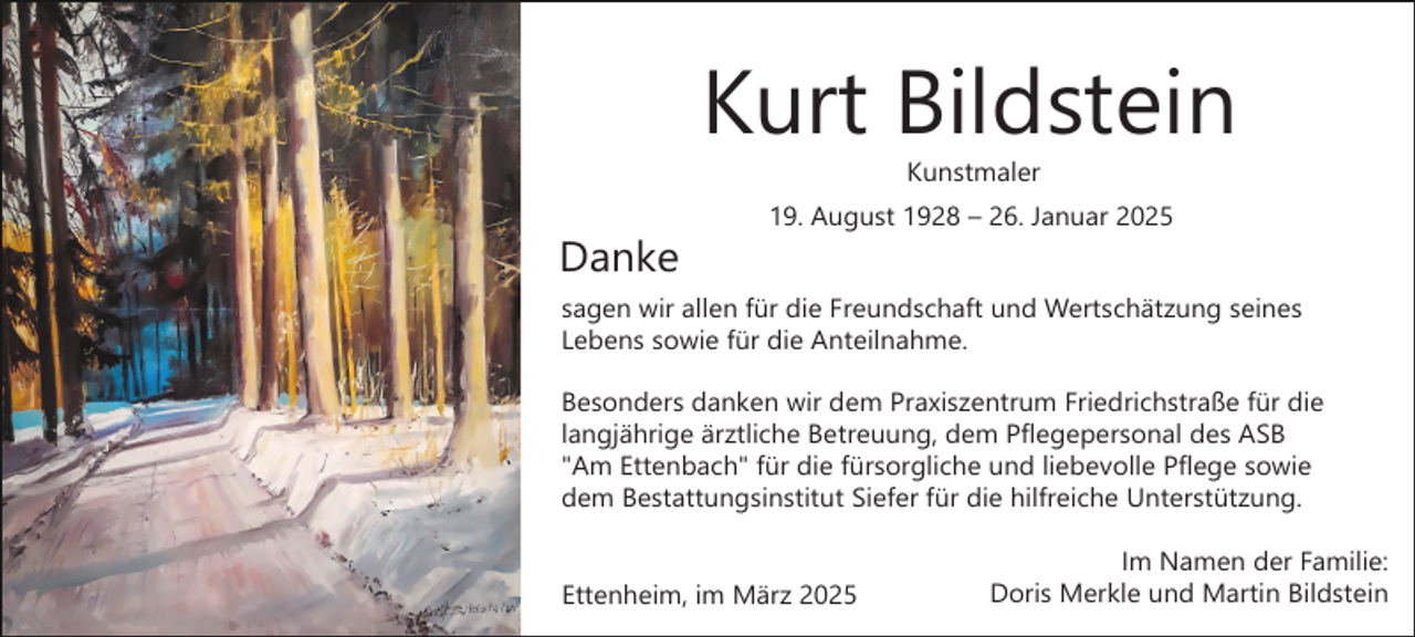 <p>Kurt Bildstein<br />Kunstmaler</p><p>Danke</p><p>19. August 1928 – 26. Januar 2025</p><p>sagen wir allen für die Freundschaft und Wertschätzung seines<br />Lebens sowie für die Anteilnahme.<br />Besonders danken wir dem Praxiszentrum Friedrichstraße für die<br />langjährige ärztliche Betreuung, dem Pflegepersonal des ASB<br />"Am Ettenbach" für die fürsorgliche und liebevolle Pflege sowie<br />dem Bestattungsinstitut Siefer für die hilfreiche Unterstützung.<br />Ettenheim, im März 2025</p><p>Im Namen der Familie:<br />Doris Merkle und Martin Bildstein</p>