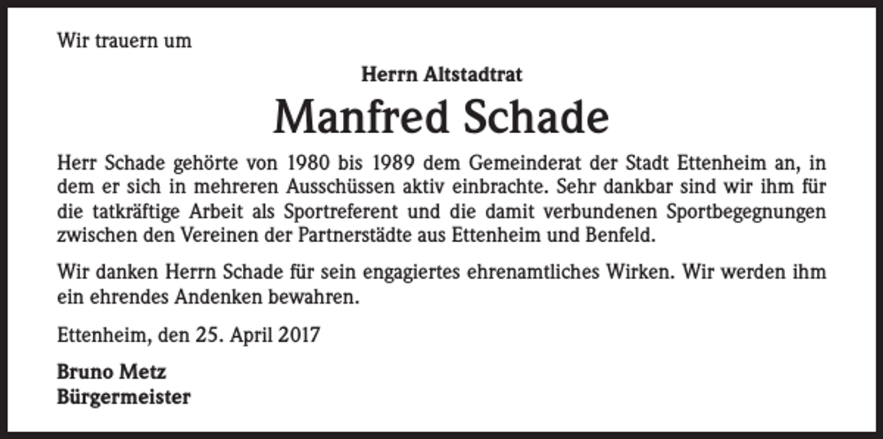 <p>Wir trauern um<br />Herrn Altstadtrat</p><p>Manfred Schade<br />Herr Schade gehörte von 1980 bis 1989 dem Gemeinderat der Stadt Ettenheim an, in<br />dem er sich in mehreren Ausschüssen aktiv einbrachte. Sehr dankbar sind wir ihm für<br />die tatkräftige Arbeit als Sportreferent und die damit verbundenen Sportbegegnungen<br />zwischen den Vereinen der Partnerstädte aus Ettenheim und Benfeld.<br />Wir danken Herrn Schade für sein engagiertes ehrenamtliches Wirken. Wir werden ihm<br />ein ehrendes Andenken bewahren.<br />Ettenheim, den 25. April 2017<br />Bruno Metz<br />Bürgermeister</p>