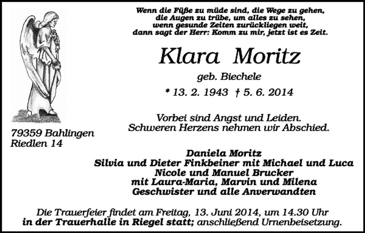 <p>Wenn die Füße zu müde sind, die Wege zu gehen,<br />die Augen zu trübe, um alles zu sehen,<br />wenn gesunde Zeiten zurückliegen weit,<br />dann sagt der Herr: Komm zu mir, jetzt ist es Zeit.</p><p>Klara Moritz<br />geb. Biechele<br />* 13. 2. 1943 † 5. 6. 2014</p><p>79359 Bahlingen<br />Riedlen 14</p><p>Vorbei sind Angst und Leiden.<br />Schweren Herzens nehmen wir Abschied.<br />Daniela Moritz<br />Silvia und Dieter Finkbeiner mit Michael und Luca<br />Nicole und Manuel Brucker<br />mit Laura-Maria, Marvin und Milena<br />Geschwister und alle Anverwandten</p><p>Die T rauerfeier findet am Freitag, 13. Juni 2014, um 14.30 Uhr<br />in der Trauerhalle in Riegel statt; anschließend Urnenbeisetzung.</p>