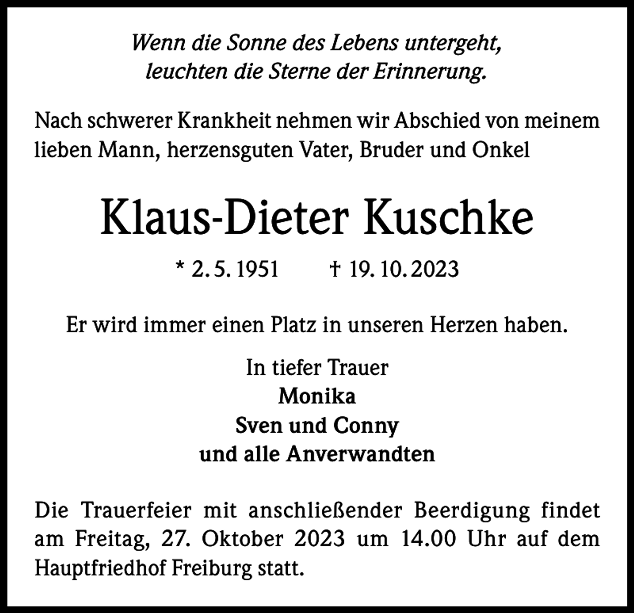 <p>Wenn die Sonne des Lebens untergeht,<br />leuchten die Sterne der Erinnerung.<br />Nach schwerer Krankheit nehmen wir Abschied von meinem<br />lieben Mann, herzensguten Vater, Bruder und Onkel</p><p>Klaus-Dieter Kuschke<br />* 2. 5. 1951 † 19. 10. 2023<br />Er wird immer einen Platz in unseren Herzen haben.<br />In tiefer Trauer<br />Monika<br />Sven und Conny<br />und alle Anverwandten<br />Die Trauerfeier mit anschließender Beerdigung findet<br />am Freitag, 27. Oktober 2023 um 14.00 Uhr auf dem<br />Hauptfriedhof Freiburg statt.</p>