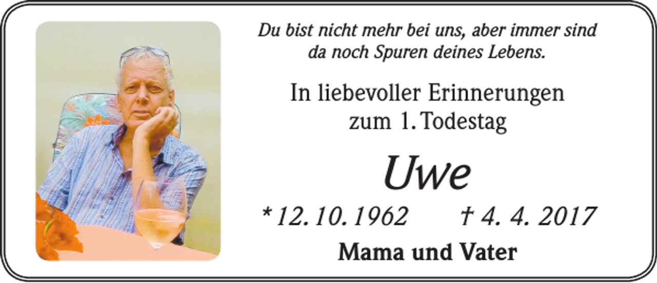 <p>Du bist nicht mehr bei uns, aber immer sind<br />da noch Spuren deines Lebens.</p><p>In liebevoller Erinnerungen<br />zum 1. Todestag</p><p>Uwe<br />* 12. 10. 1962 † 4. 4. 2017<br />Mama und Vater</p>