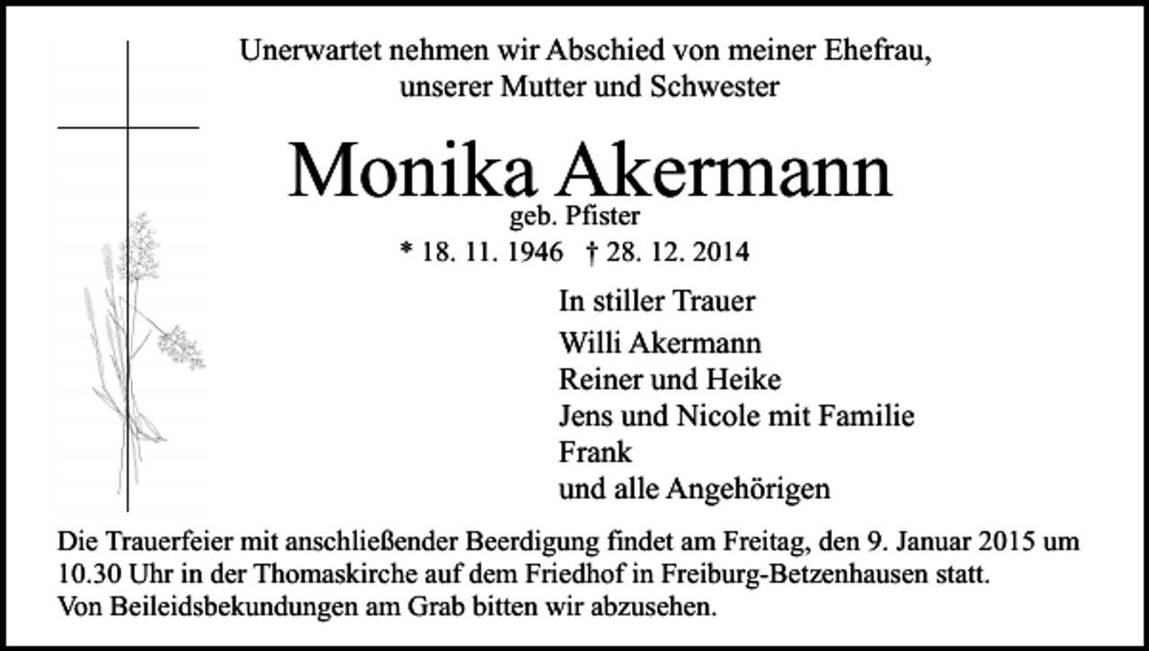 <p>Unerwartet nehmen wir Abschied von meiner Ehefrau,<br />unserer Mutter und Schwester</p><p>Monika Akermann<br />geb. Pfister<br />* 18. 11. 1946 † 28. 12. 2014</p><p>In stiller Trauer<br />Willi Akermann<br />Reiner und Heike<br />Jens und Nicole mit Familie<br />Frank<br />und alle Angehörigen<br />Die Trauerfeier mit anschließender Beerdigung findet am Freitag, den 9. Januar 2015 um<br />10.30 Uhr in der Thomaskirche auf dem Friedhof in Freiburg-Betzenhausen statt.<br />Von Beileidsbekundungen am Grab bitten wir abzusehen.</p>