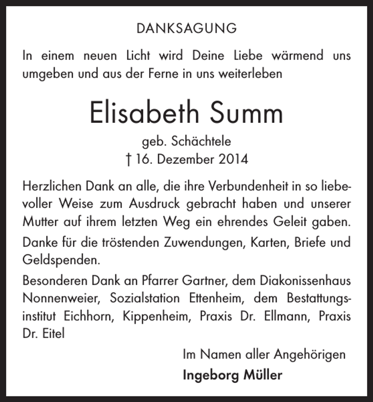<p>DANKSAGUNG<br />In einem neuen Licht wird Deine Liebe wärmend uns<br />­umgeben und aus der Ferne in uns weiterleben</p><p>Elisabeth Summ<br />geb. Schächtele<br />† 16. Dezember 2014<br />Herzlichen Dank an alle, die ihre Verbundenheit in so liebe­<br />voller Weise zum Ausdruck gebracht haben und unserer<br />Mutter auf ihrem letzten Weg ein ehrendes Geleit gaben.<br />Danke für die tröstenden Zuwendungen, Karten, Briefe und<br />Geldspenden.<br />Besonderen Dank an Pfarrer Gartner, dem Diakonissenhaus<br />Nonnenweier, Sozialstation Ettenheim, dem Bestattungs­<br />institut Eichhorn, Kippenheim, Praxis Dr. Ellmann, Praxis<br />Dr. Eitel<br />Im Namen aller Angehörigen<br />Ingeborg Müller</p>
