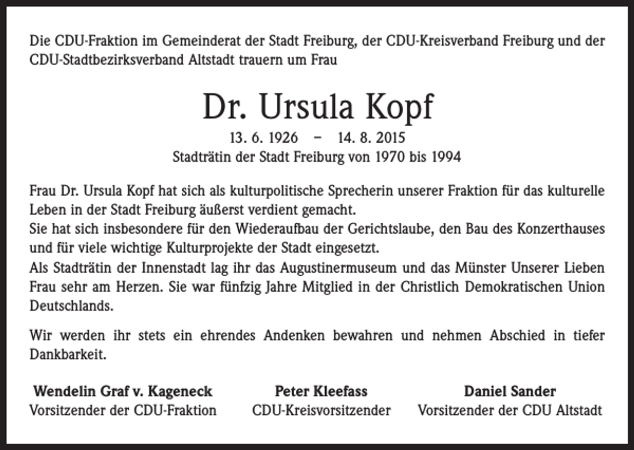<p>Die CDU-Fraktion im Gemeinderat der Stadt Freiburg, der CDU-Kreisverband Freiburg und der<br />CDU-Stadtbezirksverband Altstadt trauern um Frau</p><p>Dr. Ursula Kopf<br />13. 6. 1926 – 14. 8. 2015<br />Stadträtin der Stadt Freiburg von 1970 bis 1994<br />Frau Dr. Ursula Kopf hat sich als kulturpolitische Sprecherin unserer Fraktion für das kulturelle<br />Leben in der Stadt Freiburg äußerst verdient gemacht.<br />Sie hat sich insbesondere für den Wiederaufbau der Gerichtslaube, den Bau des Konzerthauses<br />und für viele wichtige Kulturprojekte der Stadt eingesetzt.<br />Als Stadträtin der Innenstadt lag ihr das Augustinermuseum und das Münster Unserer Lieben<br />Frau sehr am Herzen. Sie war fünfzig Jahre Mitglied in der Christlich Demokratischen Union<br />Deutschlands.<br />Wir werden ihr stets ein ehrendes Andenken bewahren und nehmen Abschied in tiefer<br />­Dankbarkeit.<br />Wendelin Graf v. Kageneck<br />Vorsitzender der CDU-Fraktion</p><p>Peter Kleefass<br />CDU-Kreisvorsitzender</p><p>Daniel Sander<br />Vorsitzender der CDU Altstadt</p>