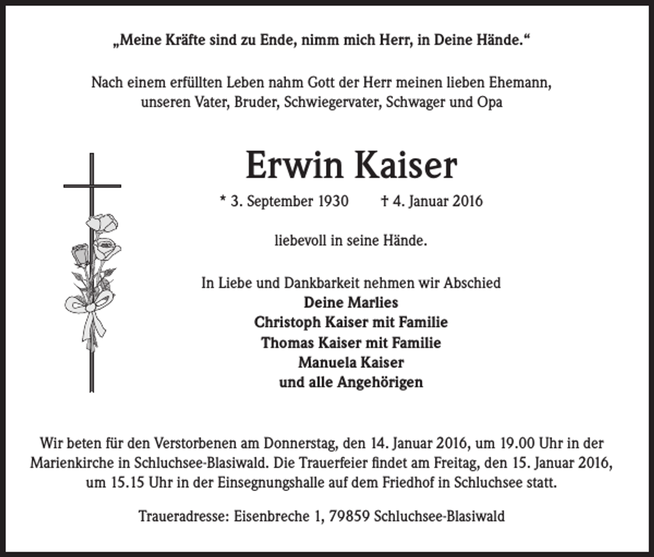 <p>„Meine Kräfte sind zu Ende, nimm mich Herr, in Deine Hände.“<br />Nach einem erfüllten Leben nahm Gott der Herr meinen lieben Ehemann,<br />unseren Vater, Bruder, Schwiegervater, Schwager und Opa</p><p>Erwin Kaiser</p><p>* 3. September 1930 † 4. Januar 2016</p><p>liebevoll in seine Hände.</p><p>In Liebe und Dankbarkeit nehmen wir Abschied<br />Deine Marlies<br />Christoph Kaiser mit Familie<br />Thomas Kaiser mit Familie<br />Manuela Kaiser<br />und alle Angehörigen</p><p>Wir beten für den Verstorbenen am Donnerstag, den 14. Januar 2016, um 19.00 Uhr in der<br />Marienkirche in Schluchsee-Blasiwald. Die Trauerfeier findet am Freitag, den 15. Januar 2016,<br />um 15.15 Uhr in der Einsegnungshalle auf dem Friedhof in Schluchsee statt.<br />Traueradresse: Eisenbreche 1, 79859 Schluchsee-Blasiwald</p>