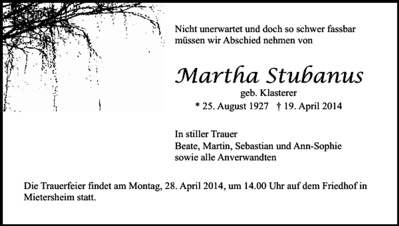 <p>Nicht unerwartet und doch so schwer fassbar<br />müssen wir Abschied nehmen von</p><p>Martha Stubanus<br />geb. Klasterer<br />* 25. August 1927 † 19. April 2014</p><p>In stiller Trauer<br />Beate, Martin, Sebastian und Ann-Sophie<br />sowie alle Anverwandten<br />Die Trauerfeier findet am Montag, 28. April 2014, um 14.00 Uhr auf dem Friedhof in<br />Mietersheim statt.</p>