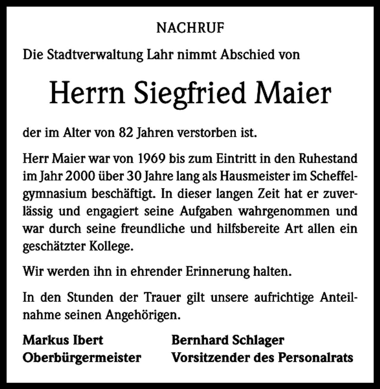 <p>NACHRUF<br />Die Stadtverwaltung Lahr nimmt Abschied von</p><p>Herrn Siegfried Maier<br />der im Alter von 82 Jahren verstorben ist.<br />Herr Maier war von 1969 bis zum Eintritt in den Ruhestand<br />im Jahr 2000 über 30 Jahre lang als Hausmeister im Scheffel­<br />gymnasium beschäftigt. In dieser langen Zeit hat er zuver­<br />lässig und engagiert seine Aufgaben wahrgenommen und<br />war durch seine freundliche und hilfsbereite Art allen ein<br />geschätzter Kollege.<br />Wir werden ihn in ehrender Erinnerung halten.<br />In den Stunden der Trauer gilt unsere aufrichtige Anteil­<br />nahme seinen Angehörigen.<br />Markus Ibert<br />Oberbürgermeister</p><p>Bernhard Schlager<br />Vorsitzender des Personalrats</p>