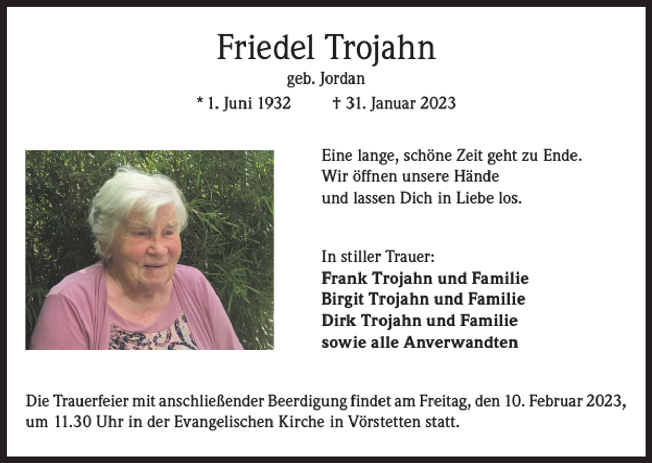 <p>Friedel Trojahn</p><p>geb. Jordan<br />* 1. Juni 1932<br />† 31. Januar 2023<br />Eine lange, schöne Zeit geht zu Ende.<br />Wir öffnen unsere Hände<br />und lassen Dich in Liebe los.<br />In stiller Trauer:<br />Frank Trojahn und Familie<br />Birgit Trojahn und Familie<br />Dirk Trojahn und Familie<br />sowie alle Anverwandten<br />Die Trauerfeier mit anschließender Beerdigung findet am Freitag, den 10. Februar 2023,<br />um 11.30 Uhr in der Evangelischen Kirche in Vörstetten statt.</p>