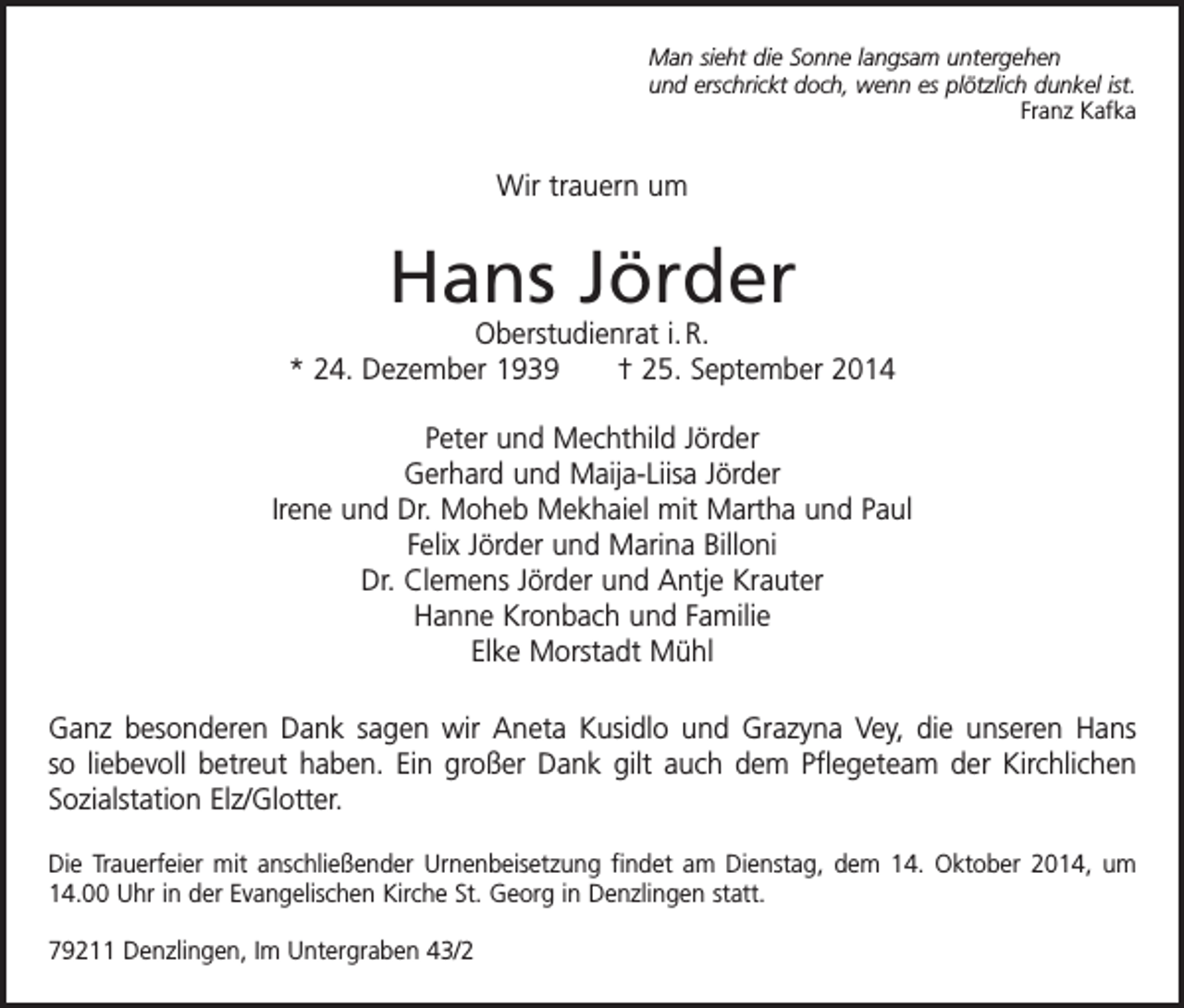 <p>Man sieht die Sonne langsam untergehen<br />und erschrickt doch, wenn es plötzlich dunkel ist.</p><p>Franz Kafka</p><p>Wir trauern um</p><p>Hans Jörder</p><p>Oberstudienrat i. R.<br />* 24. Dezember 1939 † 25. September 2014<br />Peter und Mechthild Jörder<br />Gerhard und Maija-Liisa Jörder<br />Irene und Dr. Moheb Mekhaiel mit Martha und Paul<br />Felix Jörder und Marina Billoni<br />Dr. Clemens Jörder und Antje Krauter<br />Hanne Kronbach und Familie<br />Elke Morstadt Mühl<br />Ganz besonderen Dank sagen wir Aneta Kusidlo und Grazyna Vey, die unseren Hans<br />so liebevoll betreut haben. Ein großer Dank gilt auch dem Pflegeteam der Kirchlichen<br />Sozialstation Elz/Glotter.<br />Die Trauerfeier mit anschließender Urnenbeisetzung findet am Dienstag, dem 14. Oktober 2014, um<br />14.00 Uhr in der Evangelischen Kirche St. Georg in Denzlingen statt.<br />79211 Denzlingen, Im Untergraben 43/2</p>