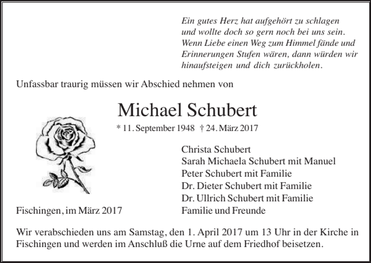 <p>Ein gutes Herz hat aufgehört zu schlagen<br />und wollte doch so gern noch bei uns sein.<br />Wenn Liebe einen Weg zum Himmel fände und<br />Erinnerungen Stufen wären, dann würden wir<br />hinaufsteigen und dich zurückholen.</p><p>Unfassbar traurig müssen wir Abschied nehmen von</p><p>Michael Schubert<br />* 11. September 1948 † 24. März 2017</p><p>Fischingen, im März 2017</p><p>Christa Schubert<br />Sarah Michaela Schubert mit Manuel<br />Peter Schubert mit Familie<br />Dr. Dieter Schubert mit Familie<br />Dr. Ullrich Schubert mit Familie<br />Familie und Freunde</p><p>Wir verabschieden uns am Samstag, den 1. April 2017 um 13 Uhr in der Kirche in<br />Fischingen und werden im Anschluß die Urne auf dem Friedhof beisetzen.</p>