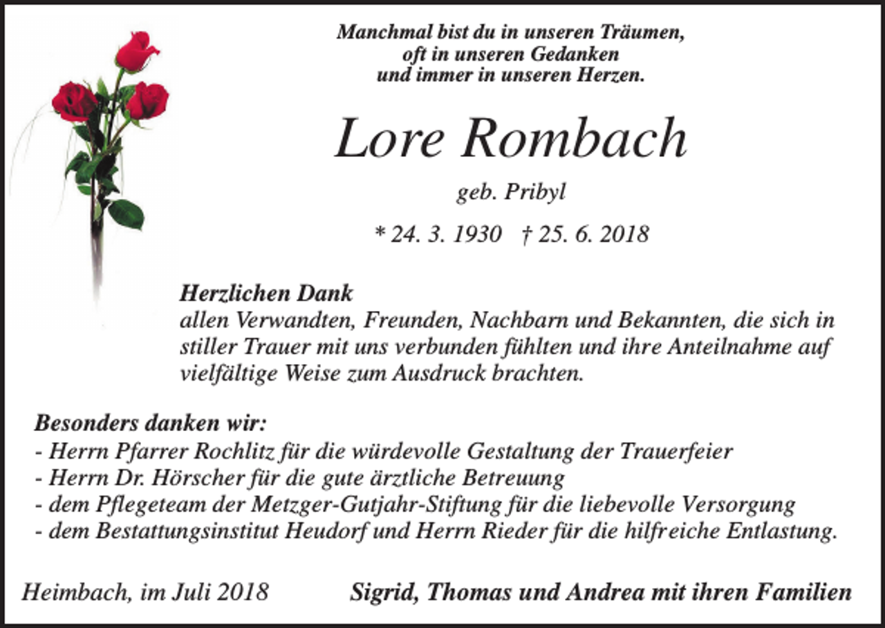 <p>Manchmal bist du in unseren Träumen,<br />oft in unseren Gedanken<br />und immer in unseren Herzen.</p><p>Lore Rombach<br />geb. Pribyl<br />* 24. 3. 1930 † 25. 6. 2018<br />Herzlichen Dank<br />allen Verwandten, Freunden, Nachbarn und Bekannten, die sich in<br />stiller Trauer mit uns verbunden fühlten und ihre Anteilnahme auf<br />vielfältige Weise zum Ausdruck brachten.<br />Besonders danken wir:<br />- Herrn Pfarrer Rochlitz für die würdevolle Gestaltung der Trauerfeier<br />- Herrn Dr. Hörscher für die gute ärztliche Betreuung<br />- dem Pflegeteam der Metzger-Gutjahr-Stiftung für die liebevolle Versorgung<br />- dem Bestattungsinstitut Heudorf und Herrn Rieder für die hilfreiche Entlastung.</p><p>Heimbach, im Juli 2018</p><p>Sigrid, Thomas und Andrea mit ihren Familien</p>