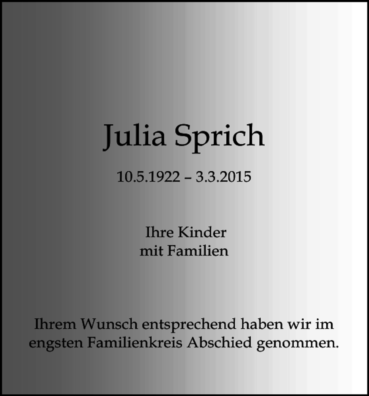 <p>Julia Sprich<br />10.5.1922 – 3.3.2015<br />Ihre Kinder<br />mit Familien</p><p>Ihrem Wunsch entsprechend haben wir im<br />engsten Familienkreis Abschied genommen.</p>