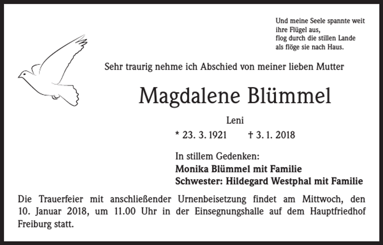 <p>Und meine Seele spannte weit<br />ihre Flügel aus,<br />flog durch die stillen Lande<br />als flöge sie nach Haus.</p><p>Sehr traurig nehme ich Abschied von meiner lieben Mutter</p><p>Magdalene Blümmel<br />Leni<br />* 23. 3. 1921 † 3. 1. 2018<br />In stillem Gedenken:<br />Monika Blümmel mit Familie<br />Schwester: Hildegard Westphal mit Familie<br />Die Trauerfeier mit anschließender Urnenbeisetzung findet am Mittwoch, den<br />10. Januar 2018, um 11.00 Uhr in der Einsegnungshalle auf dem Hauptfriedhof<br />Freiburg statt.</p>