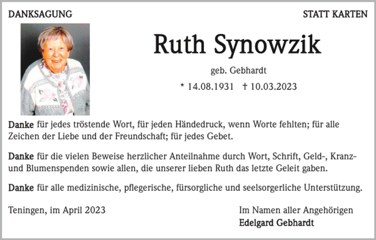 <p>geb. Gebhardt<br />* 14.08.1931 † 10.03.2023</p><p>für jedes tröstende Wort, für jeden Händedruck, wenn Worte fehlten; für alle<br />Zeichen der Liebe und der Freundschaft; für jedes Gebet.<br />für die vielen Beweise herzlicher Anteilnahme durch Wort, Schrift, Geld-, Kranzund Blumenspenden sowie allen, die unserer lieben Ruth das letzte Geleit gaben.<br />für alle medizinische, pﬂegerische, fürsorgliche und seelsorgerliche Unterstützung.<br />Teningen, im April 2023</p><p>Im Namen aller Angehörigen</p>