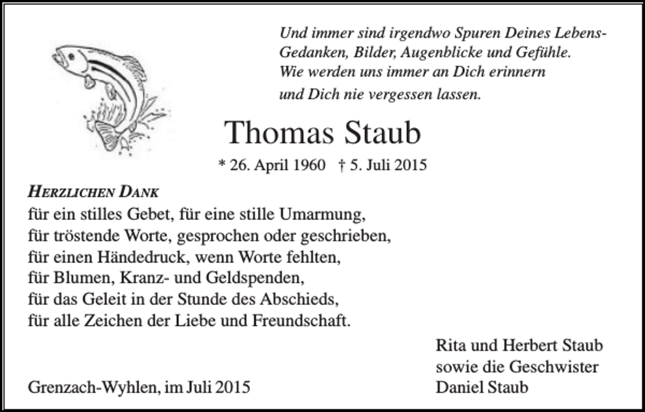 <p>Und immer sind irgendwo Spuren Deines LebensGedanken, Bilder, Augenblicke und Gefühle.<br />Wie werden uns immer an Dich erinnern<br />und Dich nie vergessen lassen.</p><p>Thomas Staub<br />* 26. April 1960 † 5. Juli 2015</p><p>HERZLICHEN DANK<br />für ein stilles Gebet, für eine stille Umarmung,<br />für tröstende Worte, gesprochen oder geschrieben,<br />für einen Händedruck, wenn Worte fehlten,<br />für Blumen, Kranz- und Geldspenden,<br />für das Geleit in der Stunde des Abschieds,<br />für alle Zeichen der Liebe und Freundschaft.</p><p>Grenzach-Wyhlen, im Juli 2015</p><p>Rita und Herbert Staub<br />sowie die Geschwister<br />Daniel Staub</p>
