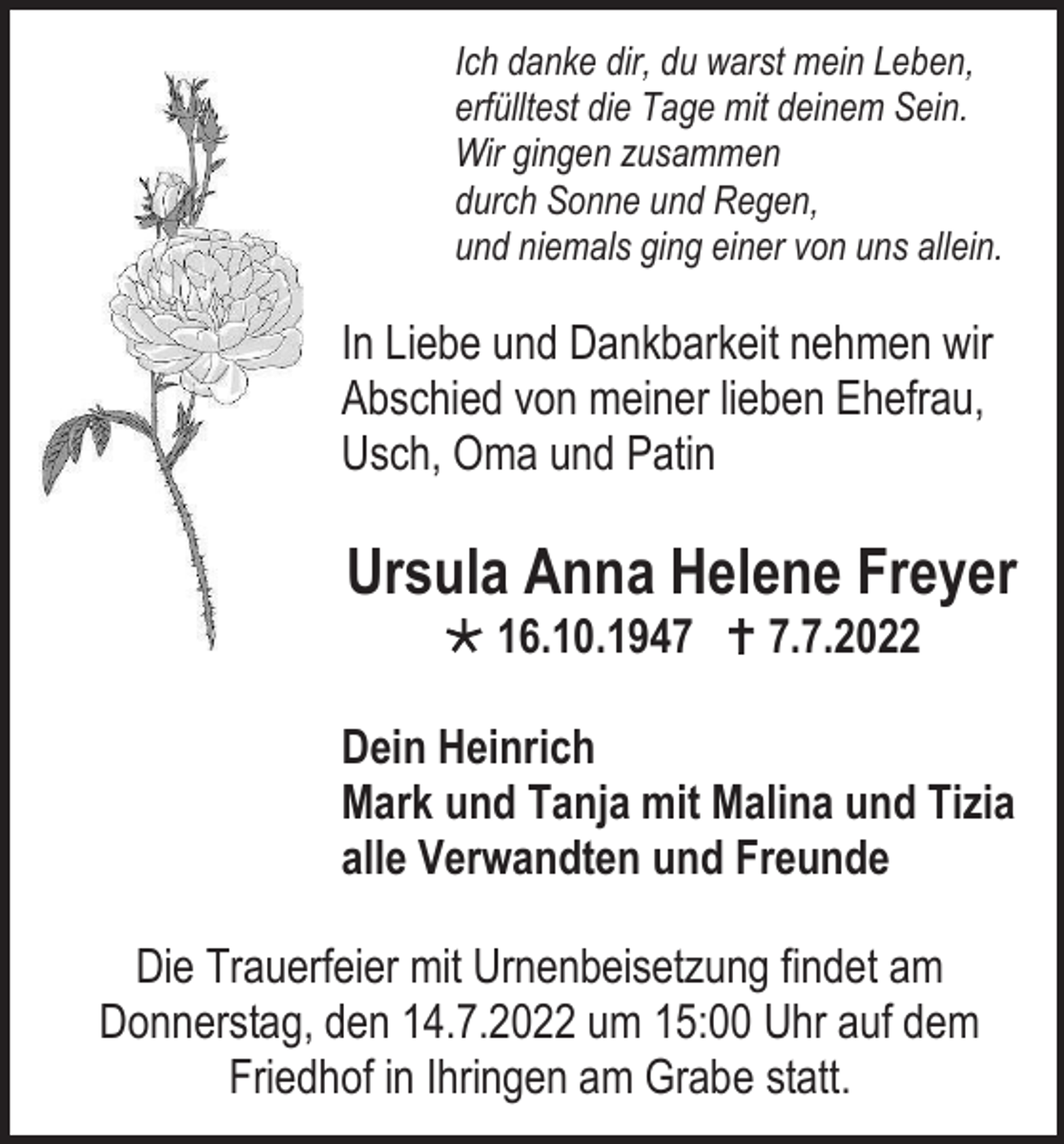 <p>Ich danke dir, du warst mein Leben,<br />erfülltest die Tage mit deinem Sein.<br />Wir gingen zusammen<br />durch Sonne und Regen,<br />und niemals ging einer von uns allein.</p><p>In Liebe und Dankbarkeit nehmen wir<br />Abschied von meiner lieben Ehefrau,<br />Usch, Oma und Patin</p><p>Ursula Anna Helene Freyer<br /> 16.10.1947  7.7.2022<br />Dein Heinrich<br />Mark und Tanja mit Malina und Tizia<br />alle Verwandten und Freunde<br />Die Trauerfeier mit Urnenbeisetzung findet am<br />Donnerstag, den 14.7.2022 um 15:00 Uhr auf dem<br />Friedhof in Ihringen am Grabe statt.</p>