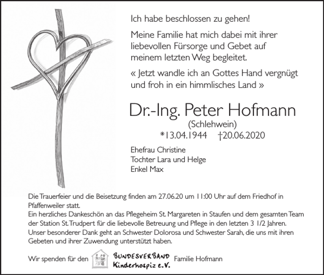<p>Ich habe beschlossen zu gehen!<br />Meine Familie hat mich dabei mit ihrer<br />liebevollen Fürsorge und Gebet auf<br />meinem letzten Weg begleitet.<br />« Jetzt wandle ich an Gottes Hand vergnügt<br />und froh in ein himmlisches Land »</p><p>Dr.-Ing. Peter Hofmann<br />(Schlehwein)<br />*13.04.1944 †20.06.2020<br />Ehefrau Christine<br />Tochter Lara und Helge<br />Enkel Max</p><p>Die Trauerfeier und die Beisetzung finden am 27.06.20 um 11:00 Uhr auf dem Friedhof in<br />Pfaffenweiler statt.<br />Ein herzliches Dankeschön an das Pflegeheim St. Margareten in Staufen und dem gesamten Team<br />der Station St. Trudpert für die liebevolle Betreuung und Pflege in den letzten 3 1/2 Jahren.<br />Unser besonderer Dank geht an Schwester Dolorosa und Schwester Sarah, die uns mit ihren<br />Gebeten und ihrer Zuwendung unterstützt haben.<br />Wir spenden für den</p><p>Familie Hofmann</p>