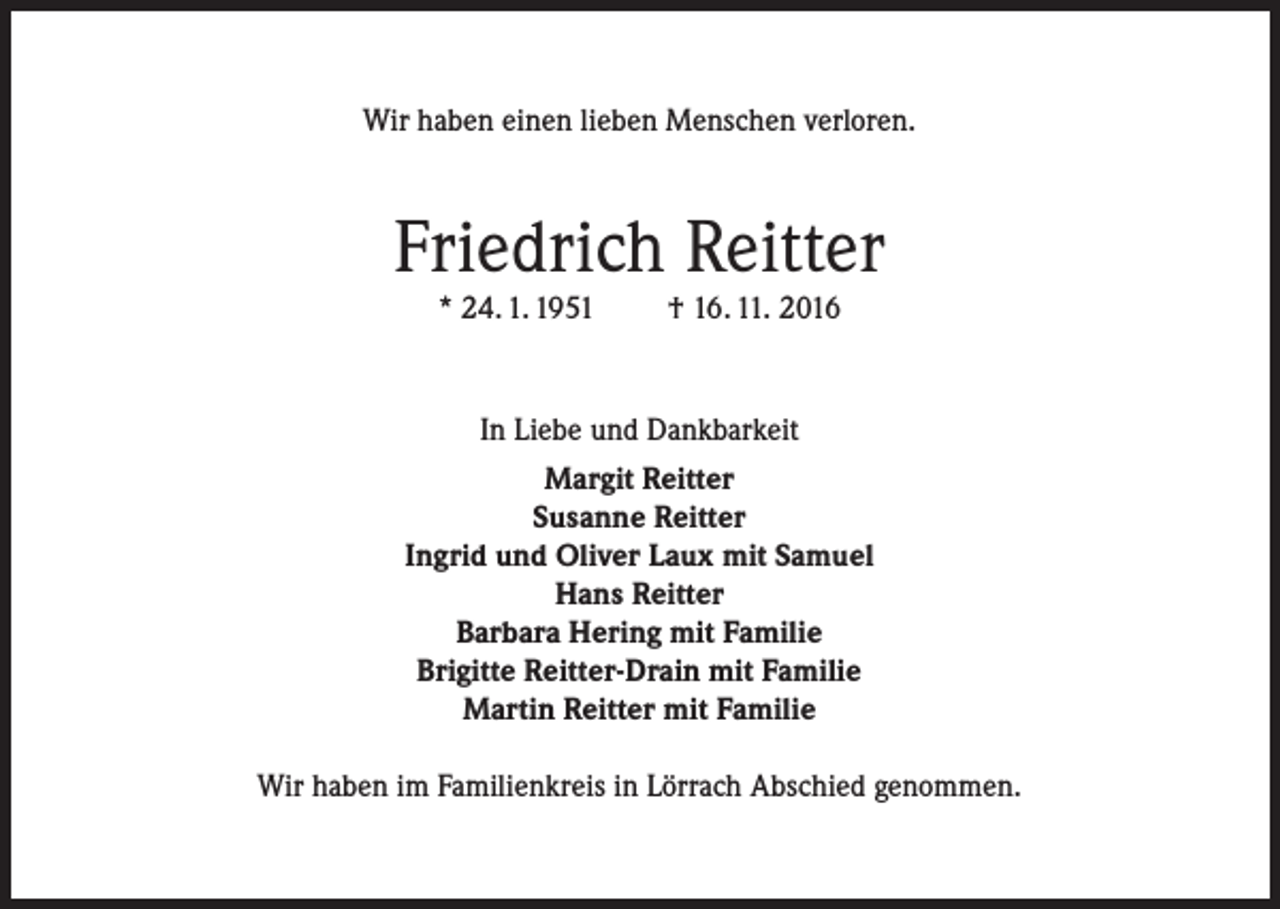 <p>Wir haben einen lieben Menschen verloren.</p><p>Friedrich Reitter<br />* 24. 1. 1951</p><p>† 16. 11. 2016</p><p>In Liebe und Dankbarkeit<br />Margit Reitter<br />Susanne Reitter<br />Ingrid und Oliver Laux mit Samuel<br />Hans Reitter<br />Barbara Hering mit Familie<br />Brigitte Reitter-Drain mit Familie<br />Martin Reitter mit Familie<br />Wir haben im Familienkreis in Lörrach Abschied genommen.</p>