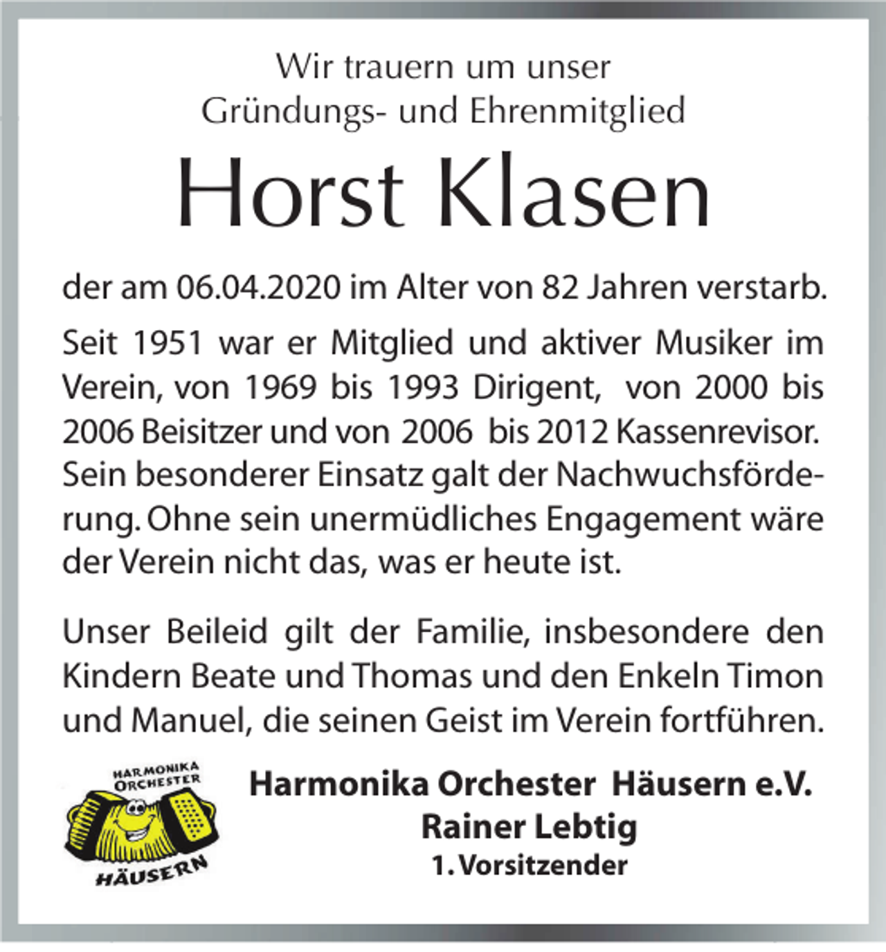 <p>Wir trauern um unser<br />Gründungs- und Ehrenmitglied</p><p>Horst Klasen<br />der am 06.04.2020 im Alter von 82 Jahren verstarb.<br />Seit 1951 war er Mitglied und aktiver Musiker im<br />Verein, von 1969 bis 1993 Dirigent, von 2000 bis<br />2006 Beisitzer und von 2006 bis 2012 Kassenrevisor.<br />Sein besonderer Einsatz galt der Nachwuchsförderung. Ohne sein unermüdliches Engagement wäre<br />der Verein nicht das, was er heute ist.<br />Unser Beileid gilt der Familie, insbesondere den<br />Kindern Beate und Thomas und den Enkeln Timon<br />und Manuel, die seinen Geist im Verein fortführen.<br />Harmonika Orchester Häusern e.V.<br />Rainer Lebtig<br />1. Vorsitzender</p>